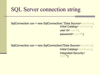 SQL Server connection string SqlConnection con = new SqlConnection( "Data Source=  localhost ; Initial Catalog=  Northwind ; user id=  userid ;  password=  pswd “ ); SqlConnection con = new SqlConnection("Data Source=  localhost ; Initial Catalog=  Northwind ; Integrated Security=  SSPI "); 