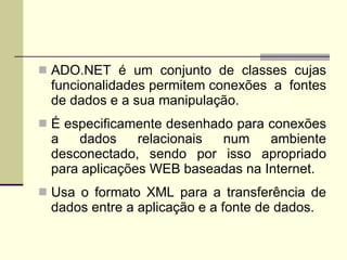 ADO.NET é um conjunto de classes cujas funcionalidades permitem conexões  a  fontes de dados e a sua manipulação. É especificamente desenhado para conexões a dados relacionais num ambiente desconectado, sendo por isso apropriado para aplicações WEB baseadas na Internet. Usa o formato XML para a transferência de dados entre a aplicação e a fonte de dados.  