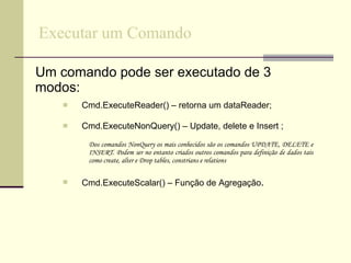 Executar um Comando Um comando pode ser executado de 3 modos: Cmd.ExecuteReader() – retorna um dataReader; Cmd.ExecuteNonQuery() – Update, delete e Insert ; Dos comandos NonQuery os mais conhecidos são os comandos UPDATE, DELETE e INSERT. Podem ser no entanto criados outros comandos para definição de dados tais como create, alter e Drop tables, constrians e relations Cmd.ExecuteScalar() – Função de Agregação . 