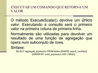 EXECUTAR UM COMANDO QUE RETORNA UM VALOR O método ExecuteScalar() devolve um  único  valor. Executando a consulta será o primeiro valor na primeira coluna da primeira linha. Normalmente são utilizadas para devolver um resultado de uma função de agregação que opera num subconjuto de rows. Sintaxe: SELECT aggregate_expression FROM tables [WHERE search_condition] [ORDER BY order_expression ASC | DESC] 