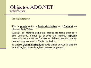 Objectos ADO.NET CONECTADOS Faz a  ponte  entre a  fonte de dados  e o  Dataset  ou classes DataTable. Através do método  Fill  extrai dados da fonte usando o seu comando select e; através do método  Update  reconcilia os dados do Dataset ou tables que são dados desconectados, com a Fonte de dados.  A classe  CommandBuilder  pode gerar os comandos de actualização para situações pouco complexas.  DataAdapter  