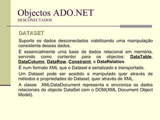 Objectos ADO.NET DESCONECTADOS Suporta os dados desconectados viabilizando uma manipulação consistente desses dados.  É essencialmente uma base de dados relacional em memória, servindo como contentor para os objectos:  DataTable ,  DataColumn ,  DataRow ,  Constraint , e  DataRelation .  É num formato XML que o Dataset é serializado e transportado.  Um Dataset pode ser acedido e manipulado quer através de métodos e propriedades do Dataset, quer através de XML. A classe  XMLDataDocument representa e sincroniza os dados relacionais do objecto DataSet com o DOM(XML Document Object Model).  DATASET 