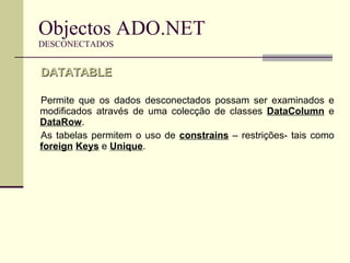 Objectos ADO.NET DESCONECTADOS Permite que os dados desconectados possam ser examinados e modificados através de uma colecção de classes  DataColumn  e  DataRow . As tabelas permitem o uso de  constrains  – restrições- tais como  foreign   Keys  e  Unique . DATATABLE 