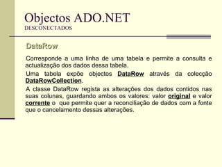 Objectos ADO.NET DESCONECTADOS Corresponde a uma linha de uma tabela e permite a consulta e actualização dos dados dessa tabela. Uma tabela expõe objectos  DataRow  através da colecção  DataRowCollection . A classe DataRow regista as alterações dos dados contidos nas suas colunas, guardando ambos os valores: valor  original  e valor  corrente  o  que permite quer a reconciliação de dados com a fonte que o cancelamento dessas alterações. DataRow  