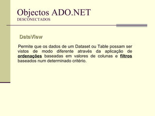 Objectos ADO.NET DESCONECTADOS Permite que os dados de um Dataset ou Table possam ser vistos de modo diferente através da aplicação de  ordenações  baseadas em valores de colunas e  filtros  baseados num determinado critério. DataView  
