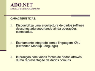 ADO .NET  MODELO DE PROGRAMAÇÃO CARACTERÍSTICAS: Disponibiliza uma arquitectura de dados (offline) desconectada suportando ainda operações conectadas.  Estritamente integrado com a linguagem XML (Extended Markup Language) Interacção com várias fontes de dados através duma representação de dados comuns 