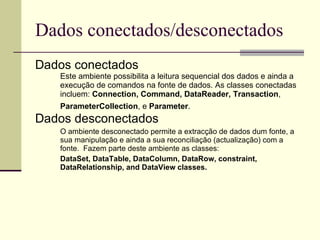 Dados conectados/desconectados Dados conectados Este ambiente possibilita a leitura sequencial dos dados e ainda a execução de comandos na fonte de dados. As classes conectadas incluem:  Connection, Command, DataReader, Transaction ,  ParameterCollection , e  Parameter .   Dados desconectados O ambiente desconectado permite a extracção de dados dum fonte, a sua manipulação e ainda a sua reconciliação (actualização) com a fonte.  Fazem parte deste ambiente as classes: DataSet, DataTable, DataColumn, DataRow, constraint, DataRelationship, and DataView classes.  