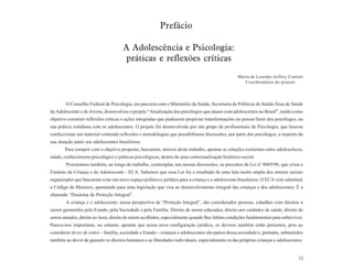 Prefácio

                                      A Adolescência e Psicologia:
                                       práticas e reflexões críticas
                                                                                                 Maria de Lourdes Jeffery Contini
                                                                                                    Coordenadora do projeto



        O Conselho Federal de Psicologia, em parceria com o Ministério da Saúde, Secretaria de Políticas de Saúde/Área de Saúde
do Adolescente e do Jovem, desenvolveu o projeto “Atualização dos psicólogos que atuam com adolescentes no Brasil”, tendo como
objetivo construir reflexões críticas e ações integradas que pudessem propiciar transformações no pensar/fazer dos psicólogos, na
sua prática cotidiana com os adolescentes. O projeto foi desenvolvido por um grupo de profissionais de Psicologia, que buscou
confeccionar um material contendo reflexões e metodologias que possibilitasse discussões, por parte dos psicólogos, a respeito da
sua atuação junto aos adolescentes brasileiros.
       Para cumprir com o objetivo proposto, buscamos, através deste trabalho, apontar as relações existentes entre adolescência,
saúde, conhecimento psicológico e práticas psicológicas, dentro de uma contextualização histórico-social.
        Procuramos também, ao longo do trabalho, contemplar, nas nossas discussões, os preceitos da Lei nº 8069/90, que criou o
Estatuto da Criança e do Adolescente - ECA. Sabemos que essa Lei foi o resultado de uma luta muito ampla dos setores sociais
organizados que buscaram criar um novo espaço político e jurídico para a criança e o adolescente brasileiros. O ECA vem substituir
o Código de Menores, apontando para uma legislação que visa ao desenvolvimento integral das crianças e dos adolescentes. É a
chamada “Doutrina de Proteção Integral”.
        A criança e o adolescente, nessa perspectiva de “Proteção Integral”, são considerados pessoas, cidadãos com direitos a
serem garantidos pelo Estado, pela Sociedade e pela Família. Direito de serem educados, direito aos cuidados de saúde, direito de
serem amados, direito ao lazer, direito de serem acolhidos, especialmente quando lhes faltam condições fundamentais para sobreviver.
Parece-nos importante, no entanto, apontar que nessa nova configuração jurídica, os deveres também estão presentes, pois ao
considerar dever de todos – família, sociedade e Estado – crianças e adolescentes são partes dessa sociedade e, portanto, submetidos
também ao dever de garantir os direitos humanos e as liberdades individuais, especialmente os das próprias crianças e adolescentes.


                                                                                                                                 11
 