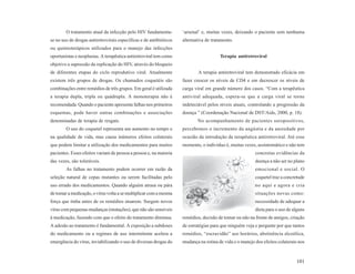 O tratamento atual da infecção pelo HIV fundamenta-         ‘arsenal’ e, muitas vezes, deixando o paciente sem nenhuma
se no uso de drogas antiretrovirais específicas e de antibióticos   alternativa de tratamento.
ou quimioterápicos utilizados para o manejo das infecções
oportunistas e neoplasias. A terapêutica antiretroviral tem como                       Terapia antiretroviral
objetivo a supressão da replicação do HIV, através do bloqueio
de diferentes etapas do ciclo reprodutivo viral. Atualmente                 A terapia antiretroviral tem demonstrado eficácia em
existem três grupos de drogas. Os chamados coquetéis são            fazer crescer os níveis de CD4 e em decrescer os níveis de
combinações entre remédios de três grupos. Em geral é utilizada     carga viral em grande número dos casos. “Com a terapêutica
a terapia dupla, tripla ou quádrupla. A monoterapia não é           antiviral adequada, espera-se que a carga viral se torne
recomendada. Quando o paciente apresenta falhas nos primeiros       indetectável pelos níveis atuais, controlando a progressão da
esquemas, pode haver outras combinações e associações               doença ” (Coordenação Nacional de DST/Aids, 2000, p. 18).
denominadas de terapia de resgate.                                         No acompanhamento de pacientes soropositivos,
        O uso do coquetel representa um aumento no tempo e          percebemos o incremento da angústia e da ansiedade por
na qualidade de vida, mas causa inúmeros efeitos colaterais         ocasião da introdução da terapêutica antiretroviral. Até esse
que podem limitar a utilização dos medicamentos para muitos         momento, o indivíduo é, muitas vezes, assintomático e não tem
pacientes. Esses efeitos variam de pessoa a pessoa e, na maioria                                         concretas evidências da
das vezes, são toleráveis.                                                                               doença a não ser no plano
        As falhas no tratamento podem ocorrer em razão da                                                emocional e social. O
seleção natural de cepas mutantes ou serem facilitadas pelo                                              coquetel traz a concretude
uso errado dos medicamentos. Quando alguém atrasa ou pára                                                no aqui e agora e cria
de tomar a medicação, o vírus volta a se multiplicar com a mesma                                         situações novas como:
força que tinha antes de os remédios atuarem. Surgem novos                                               necessidade de adequar a
vírus com pequenas mudanças (mutações), que não são sensíveis                                            dieta para o uso de alguns
à medicação, fazendo com que o efeito do tratamento diminua.        remédios, decisão de tomar ou não na frente de amigos, criação
A adesão ao tratamento é fundamental. A exposição a subdoses        de estratégias para que ninguém veja e pergunte por que tantos
do medicamento ou a regimes de uso intermitente acelera a           remédios, “escravidão” aos horários, abstinência alcoólica,
emergência do vírus, inviabilizando o uso de diversas drogas do     mudança na rotina de vida e o manejo dos efeitos colaterais nos



                                                                                                                              101
 