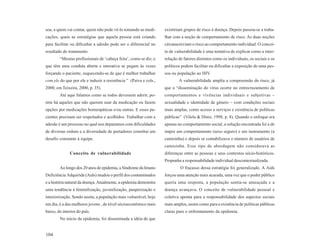 soa, a quem vai contar, quem não pode vê-lo tomando as medi-       existiriam grupos de risco à doença. Depois passou-se a traba-
cações, quais as estratégias que aquela pessoa está criando        lhar com a noção de comportamento de risco. As duas noções
para facilitar ou dificultar a adesão pode ser o diferencial no    circunscreviam o risco ao comportamento individual. O concei-
resultado do tratamento.                                           to de vulnerabilidade é uma tentativa de explicar como a inter-
        “Mesmo profissionais de ‘cabeça feita’, como se diz, e     relação de fatores distintos como os individuais, os sociais e os
que têm uma conduta aberta e interativa se pegam às vezes          políticos podem facilitar ou dificultar a exposição de uma pes-
forçando o paciente, esquecendo-se de que é melhor trabalhar       soa ou população ao HIV.
com ele do que por ele e induzir a resistência ” (Paiva e cols.,           A vulnerabilidade amplia a compreensão do risco, já
2000, em Teixeira, 2000, p. 35).                                   que a “disseminação do vírus ocorre no entrecruzamento de
        Até aqui falamos como se todos devessem aderir, po-        comportamentos e vivências individuais e subjetivas –
rém há aqueles que não querem usar da medicação ou fazem           sexualidade e identidade de gênero – com condições sociais
opções por medicações homeopáticas e/ou outras. E esses pa-        mais amplas, como acesso a serviços e existência de políticas
cientes precisam ser respeitados e acolhidos. Trabalhar com a      públicas” (Vilela & Diniz, 1998, p. 8). Quando o enfoque era
adesão é um processo no qual nos deparamos com dificuldades        apenas no comportamento social, a solução encontrada foi a de
de diversas ordens e a diversidade de portadores constitui um      impor um comportamento (sexo seguro) e um instrumento (a
desafio constante à equipe.                                        camisinha) e depois se contabilizava o número de usuários de
                                                                   camisinha. Esse tipo de abordagem não considerava as
              Conceito de vulnerabilidade                          diferenças entre as pessoas e seus contextos sócio-históricos.
                                                                   Propunha a responsabilidade individual descontextualizada.
        Ao longo dos 20 anos de epidemia, a Síndrome da Imuno               O fracasso dessa estratégia foi generalizado. A Aids
Deficiência Adquirida (Aids) mudou o perfil dos contaminados       forçou uma atenção mais acurada, uma vez que o poder público
e a história natural da doença. Atualmente, a epidemia demonstra   queria uma resposta, a população sentia-se ameaçada e a
uma tendência à feminilização, juvenilização, pauperização e       doença avançava. O conceito de vulnerabilidade pessoal e
interiorização. Sendo assim, a população mais vulnerável, hoje     coletiva aponta para a responsabilidade dos aspectos sociais
em dia, é a das mulheres jovens , de nível sócioeconômico mais     mais amplos, assim como para a existência de políticas públicas
baixo, do interior do país.                                        claras para o enfrentamento da epidemia.
        No início da epidemia, foi disseminada a idéia de que


104
 
