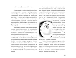 Aids e assistência em saúde mental                                Outra situação ansiogênica é decidir se vai contar, com
                                                                   quem dividir essa informação e a forma de contar. Em geral,
        Desde a situação de testagem até a convivência com o       nesse momento o paciente sente-se inseguro quanto à postura
resultado da sorologia, a ansiedade e a angústia permeiam os       e à disponibilidade afetiva dos interlocutores. É interessante uma
sentimentos da pessoa envolvida. O aconselhamento pré-teste        investigação acerca das relações dele com os familiares e
é um momento de intervenção importante para a prevenção da         amigos, se está dividindo suas angústias e medos com alguém e
saúde mental. É o momento para revelações das fantasias com        como tem sido a qualidade dessa acolhida. “O conhecimento
relação ao HIV, de esclarecimento de dúvidas, de informações       dessas relações pessoais constitui em uma ferramenta
sobre as possibilidades de tratamento, de criação de estratégias                                     importante no desenho do
de enfrentamento da soropositividade e convivência com o di-                                         projeto terapêutico voltado
agnóstico/doença. É um momento crucial para o estabeleci-                                            para a reversão do quadro
mento de vínculo.                                                                                    ansioso”       (Coordenação
        A revelação do diagnóstico é outro momento de grande                                         Nacional de DST/Aids, 2000,
ansiedade. Esclarecer o paciente sobre essa ansiedade e seus                                         p. 24). Em geral, nesses casos,
mecanismos de maneira clara e objetiva, valorizando os sintomas                                      a assistência psicológica e
psicológicos e acolhendo seu sofrimento psíquico é tão                                               acompanhamento              são
fundamental quanto a assistência clínica.                                                            suficientes para a manutenção
        No transcorrer da doença, outros episódios de                                                do equilíbrio psicológico,
ansiedade estarão presentes. O acompanhamento do paciente                                            gerando conforto e garantias de
com Aids deve, também, proporcionar um diagnóstico diferencial     que ele siga as orientações terapêuticas.
constante com outras situações que geram sintomas                          Um agravamento na situação psicológica do portador
semelhantes: afecções neurológicas relacionadas a Aids,            do HIV pode levá-lo a desenvolver uma crise de depressão. A
doenças secundárias e efeitos colaterais dos antiretrovirais. Os   incidência da depressão aumenta à medida em que a doença
medicamentos antiretrovirais são responsáveis por sintomas         progride e/ou pode ocorrer como efeito colateral das medicações.
como insônia, cefaléia, fadiga, parestesias e mal-estar difuso     Vale lembrar que a situação de se descobrir portador e/ou doente
que estão diretamente ligados com os sintomas sugestivos de        de Aids já é uma vivência de situação de perda, concreta ou
ansiedade.                                                         simbólica, e pressupõe um processo de luto.


                                                                                                                                 105
 