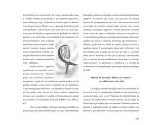 de distúrbios leves na memória. Às vezes, as queixas são vagas      psicológica sentem-se infectadas, mesmo apresentando sorologia
e isoladas. Podem se assemelhar a um distúrbio depressivo,          negativa. Na maioria das vezes, essas pessoas não trazem
mas a diferença é que, na demência, há mais apatia e desinte-       história de comportamento de risco, mas desenvolveram a
resse do que tristeza. Muitas vezes, a queixa é do familiar ou do   convicção de estarem contaminadas mesmo com vários
acompanhante. A intervenção, nesse caso, deve ser a mais pre-       resultados sorológicos negativos. Podem apresentar sintomas
coce possível devido às repercussões na qualidade de vida do        como crises de pânico, distúrbios obsessivo-compulsivos,
paciente e sua sobrevida e na possibilidade de tratamento. Um       vivências hipocondríacas e ansiedade generalizada e apresentar
encaminhamento a uma avaliação                                      quadros nos quais os sintomas da doença são mimetizados –
neurológica mais acurada é funda-                                   diarréia, perda de peso, perda de apetite, doenças de pele e
mental, inclusive porque quadros                                    queda de cabelo. A argumentação lógica não é suficiente. Uma
como toxoplasmose cerebral e me-                                    boa relação entre a equipe dos serviços de Aids e o paciente
ningite tuberculosa e outros também                                 aflito com as fantasias de infecção ou doença é determinante
podem gerar sintomas parecidos                                      para o sucesso do encaminhamento deste para os serviços
com a demência.                                                     especializados. A paciência, a tolerância e a atitude de
        Muitos déficits cognitivos                                  acolhimento são tão importantes quanto para aqueles portadores
estabilizam ou regridem com a                                       de HIV.
terapia antiretroviral. “Medidas
gerais que auxiliem o paciente a                                              Manejo de situações difíceis na criança e
compensar a queda de seu rendimento mental podem ser de                                no adolescente com Aids
grande utilidade, assim como a orientação de seus familiares.
A psicoterapia para indivíduos com distúrbios cognitivos pode                 Um tópico bastante discutido entre os profissionais do
ser de grande valia; devem ser feitas, todavia, adaptações          serviço de Aids é a comunicação. Quando e como comunicar a
técnicas que considerem o padrão de funcionamento mental            soropositividade a um jovem? Sabemos da vulnerabilidade da
dos pacientes” (Coordenação Nacional de DST/Aids, 2000, p.          criança e do adolescente ao mundo externo e do alto grau de
47).                                                                observação e percepção que eles possuem. Podemos, portanto,
        Outro grupo afetado pela Aids é aquele constituído por      afirmar o importante papel do adulto em poder traduzir em
pessoas que, por medo, desinformação ou maior vulnerabilidade       palavras o que está sendo vivenciado por ela. Um entendimento


                                                                                                                                107
 