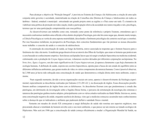 Para alcançar o objetivo da “Proteção Integral”, é prevista no Estatuto da Criança e do Adolescente a criação de uma ação
conjunta entre governo e sociedade, materializada na criação de Conselhos dos Direitos da Criança e Adolescentes em todos os
âmbitos - federal, estadual e municipal - articulando um grande projeto entre as regiões e o País como um todo. É a tentativa de
viabilizar uma política de proteção em toda a nação, tendo a participação efetiva da sociedade nos rumos traçados e nós, psicólogos,
teremos que ter uma participação comprometida com essa política.
         Ao desenvolvermos um trabalho como este, tomando como ponto de referência o próprio Estatuto, entendemos que é
necessário realizarmos também uma reflexão crítica dentro da própria Psicologia, pois não há como negar que, durante muito tempo,
a Ciência Psicológica se vestiu de uma suposta neutralidade, descolando o fenômeno psicológico do contexto social que o constitui.
Por isso buscamos reelaborar, na perspectiva da Psicologia, dois conceitos fundamentais que vão permear as nossas discussões
neste trabalho: o conceito de saúde e o conceito de adolescência.
         A construção da conceituação de saúde, ao longo da história, esteve associada às respostas que o homem buscava para o
fenômeno da vida e da morte. A medicina grega desenvolveu-se através dos filhos de Asclépio, que eram os homens que praticavam
a cura baseada no conhecimento empírico. Será desses asclepíadas laicos que irá surgir a tradição hipocrática na medicina ocidental,
culminando com a produção do Corpus hippocraticum, volumosos escritos deixados por diferentes corporações asclepsianas. No
livro Ares, Água e Lugares, um dos mais significativos do Corpus hippocraticum, já aparece claramente o que hoje chamamos de
ecologia humana. A definição de saúde, exposta nos escritos hipocráticos, aponta para a busca de um estado de equilíbrio entre as
diferentes influências ambientais, que geram modos de vida e os vários componentes da natureza humana. Como é possível observar,
há 2.500 anos já havia sido esboçada uma conceituação de saúde que demonstrava a relação direta entre meio ambiente, corpo e
mente.
         Num segundo momento, devido a novas organizações sociais em curso, aparece o desenvolvimento da fisiologia experi-
mental, especialmente as descobertas realizadas por Galeano (131-201 d.C.), na dissecação de órgãos. Essas dissecações possibi-
litaram análises comparativas de órgãos bons com os defeituosos. As descobertas fizeram com que predominasse o estudo das
patologias, em detrimento da investigação sobre a higidez.Dessa forma, o percurso da estruturação da nosologia dos sintomas e
natureza das patologias ganhou muitos adeptos, principalmente com os vários estudos realizados na Idade Média. Iniciou-se, assim,
uma conceituação negativa da saúde, enquanto ausência de doença, visto que a medicina começou a acumular mais conhecimentos
sobre a doença do que os indicadores e atributos que pudessem definir a sanidade física e mental.
         Somente em meados do século XX começaram a surgir definições de saúde não restritas aos aspectos orgânicos, mas
procurando abarcar a totalidade do homem envolto com o seu meio ambiente, o que parece ser um retorno ao tratado ecológico de
Hipócrates. Mas será em 1946 que a conceituação de saúde começa oficialmente a mudar: a Organização Mundial de Saúde, na

12
 