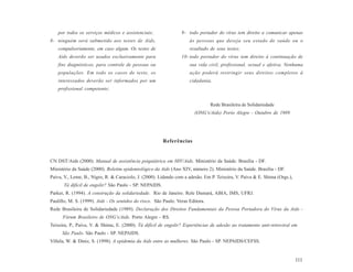 por todos os serviços médicos e assistenciais;                9- todo portador do vírus tem direito a comunicar apenas
8- ninguém será submetido aos testes de Aids,                         às pessoas que deseja seu estado de saúde ou o
    compulsoriamente, em caso algum. Os testes de                     resultado de seus testes;
    Aids deverão ser usados exclusivamente para                   10- todo portador do vírus tem direito à continuação de
    fins diagnósticos, para controle de pessoas ou                    sua vida civil, profissional, sexual e afetiva. Nenhuma
    populações. Em todo os casos de teste, os                         ação poderá restringir seus direitos completos à
    interessados deverão ser informados por um                        cidadania.
    profissional competente;


                                                                                 Rede Brasileira de Solidariedade
                                                                        (ONG’s/Aids) Porto Alegre - Outubro de 1989




                                                        Referências


CN DST/Aids (2000). Manual de assistência psiquiátrica em HIV/Aids. Ministério da Saúde. Brasília - DF.
Ministério da Saúde (2000). Boletim epidemiológico da Aids (Ano XIV, número 2). Ministério da Saúde. Brasília - DF.
Paiva, V., Leme, B., Nigro, R. & Caraciolo, J. (2000). Lidando com a adesão. Em P. Teixeira, V. Paiva & E. Shima (Orgs.),
      Tá difícil de engolir? São Paulo - SP. NEPAIDS.
Parker, R. (1994). A construção da solidariedade. Rio de Janeiro. Rele Dumará, ABIA, IMS, UFRJ.
Paulillo, M. S. (1999). Aids - Os sentidos do risco. São Paulo. Veras Editora.
Rede Brasileira de Solidariedade (1989). Declaração dos Direitos Fundamentais da Pessoa Portadora do Vírus da Aids -
      Fórum Brasileiro de ONG’s/Aids. Porto Alegre - RS.
Teixeira, P., Paiva, V. & Shima, E. (2000). Tá difícil de engolir? Experiências de adesão ao tratamento anti-retroviral em
      São Paulo. São Paulo - SP. NEPAIDS.
Villela, W. & Diniz, S. (1998). A epidemia da Aids entre as mulheres. São Paulo - SP. NEPAIDS/CEFSS.


                                                                                                                            111
 