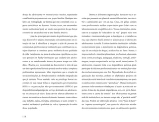 desejo do adolescente em retomar esses vínculos, respeitando                Dentre as diferentes organizações, destacam-se as es-
a sua história pregressa com esse grupo familiar. Qualquer ten-     colas que possuem um plano de ensino diferenciado para rece-
tativa de reintegração na família que não contemple esse as-        ber o adolescente que vem da rua. Estas, em geral, contam
pecto será fadada ao fracasso. Muitas vezes, um encaminha-          com profissionais melhor capacitados para lidar com as
mento institucional pode ser muito mais protetor do que forçar      idiossincrasias do seu público-alvo. Nessas instituições, desta-
o retorno de um adolescente a uma família abusiva.                  cam-se as equipes de “educadores de rua”, grupos mais bem
        Uma das principais atividades do profissional que pla-      treinados e instrumentados para a abordagem e o trabalho na
neja desenvolver alguma intervenção com adolescentes em si-         rua, cujo objetivo final é promover a inserção ou o retorno dos
tuação de rua é identificar e integrar a ação de pessoas da         adolescentes à escola. Existem também instituições voltadas
comunidade, profissionais e instituições que contribuam ou es-      exclusivamente para o atendimento da dependência química,
tejam dispostos a contribuir para a melhoria da sua qualidade       seja ela em relação às drogas, ao álcool ou ao fumo. Nestas, é
de vida. Geralmente, na ânsia de solucionar o problema, as pes-     imprescindível a interdisciplinaridade profissional, abarcando
soas pensam em fundar instituições que cuidarão dos adoles-         áreas como psicologia, pedagogia, medicina, nutrição, enfer-
centes e os transformarão dentro de pouco tempo em cida-            magem, terapia ocupacional e serviço social, dentre outras. O
dãos. Observa-se a necessidade de desconstruir o mito de que        adolescente, enquanto trata a sua dependência química, pode
um único profissional isolado poderá resolver toda a complexa       participar de oficinas profissionalizantes em instituições volta-
problemática apresentada. Mais importante que a criação de          das exclusivamente para esse fim. Dependendo do nível de or-
novas instituições, é o fortalecimento e o trabalho integrado das   ganização das mesmas, podem ser elaborados projetos de
que já existem. Nesse sentido, cabe ao psicólogo buscar en-         reinserção social através de convênios com empresas, nas quais
contrar em sua cidade todas as organizações governamentais          os adolescentes entram como “aprendizes”. Outras instituições
(OGs) e organizações não-governamentais (ONGs) que                  possuem infra-estrutura voltada para o lazer e a prática de es-
disponibilizam algum tipo de serviço destinado aos adolescen-       portes. Estas são de grande importância, pois, em geral, funci-
tes em situação de risco. Estas devem abarcar diferentes re-        onam como a “porta de entrada” dos adolescentes na grande
cursos necessários ao desenvolvimento humano, como educa-           rede de instituições e, ao mesmo tempo são, a “porta de saída”
ção, trabalho, saúde, moradia, alimentação e lazer, sempre vi-      das ruas. Podem ser elaborados projetos como “ruas de lazer”
sando à melhoria da qualidade de vida e à promoção da saúde         ou “esporte na madrugada”, nos quais são oferecidas ativida-
dessa população.                                                    des em momentos/contextos nos quais os adolescentes poderi-


118
 