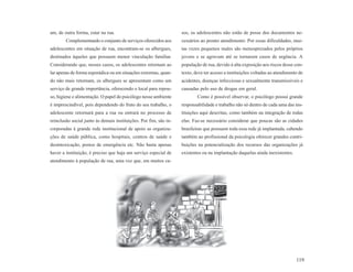 am, de outra forma, estar na rua.                                  sos, os adolescentes não estão de posse dos documentos ne-
        Complementando o conjunto de serviços oferecidos aos       cessários ao pronto atendimento. Por essas dificuldades, mui-
adolescentes em situação de rua, encontram-se os albergues,        tas vezes pequenos males são menosprezados pelos próprios
destinados àqueles que possuem menor vinculação familiar.          jovens e se agravam até se tornarem casos de urgência. A
Considerando que, nesses casos, os adolescentes retornam ao        população de rua, devido à alta exposição aos riscos desse con-
lar apenas de forma esporádica ou em situações extremas, quan-     texto, deve ter acesso a instituições voltadas ao atendimento de
do não mais retornam, os albergues se apresentam como um           acidentes, doenças infecciosas e sexualmente transmissíveis e
serviço de grande importância, oferecendo o local para repou-      causadas pelo uso de drogas em geral.
so, higiene e alimentação. O papel do psicólogo nesse ambiente             Como é possível observar, o psicólogo possui grande
é imprescindível, pois dependendo do fruto do seu trabalho, o      responsabilidade e trabalho não só dentro de cada uma das ins-
adolescente retornará para a rua ou entrará no processo de         tituições aqui descritas, como também na integração de todas
reinclusão social junto às demais instituições. Por fim, são in-   elas. Faz-se necessário considerar que poucas são as cidades
corporadas à grande rede institucional de apoio as organiza-       brasileiras que possuem toda essa rede já implantada, cabendo
ções de saúde pública, como hospitais, centros de saúde e          também ao profissional da psicologia oferecer grandes contri-
desintoxicação, postos de emergência etc. Não basta apenas         buições na potencialização dos recursos das organizações já
haver a instituição, é preciso que haja um serviço especial de     existentes ou na implantação daquelas ainda inexistentes.
atendimento à população de rua, uma vez que, em muitos ca-




                                                                                                                               119
 