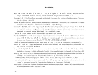 Referências



Alves, P. B. , Koller, S. H., Silva, M. R., Santos, C. L., Silva, A. S., Reppold, C. T. & Prade, L. T. (2001). Brinquedo, trabalho,
      espaço e companhia de atividades lúdicas no relato de crianças em situação de rua. Psico, 32(2), 47-71.
Bonamigo, L. R. (1996). O trabalho e a construção da identidade: Um estudo sobre meninos trabalhadores na rua. Psicologia:
      Reflexão e Crítica, 9, 129-152.
Brito, R. & Koller, S.H. (1999). Desenvolvimento humano e redes de apoio social e afetivo. Em A. M Carvalho (Org.), O mundo
       social da criança: Natureza e cultura em ação. São Paulo. Casa do Psicólogo.
Cinnanti, C. J. J. (1999). Redes sociais na prevenção da drogadição entre crianças e adolescentes em situações de rua. Em D. B.
      B. Carvalho & M. T. Silva (Orgs.), Prevenindo a drogadição entre crianças e adolescentes em situação de rua: a
      experiência do Prodequi. Brasília. MS/COSAM; UnB/PRODEQUI; UNDCP.
Craidy, C. M. (1999). Meninos de rua e analfabetismo. Porto Alegre. Artes Médicas.
Dios, V. C. (1999). Droga, família, escola e o grupo de pares no processo de socialização de crianças e adolescentes em situação
      de rua. Em D. B. B. Carvalho & M. T. Silva (Orgs.), Prevenindo a drogadição entre crianças e adolescentes em situação
      de rua: a experiência do Prodequi. Brasília. MS/COSAM, UnB/PRODEQUI, UNDCP.
Estatuto da Criança e do Adolescente. (1990). Diário Oficial da União. Lei nº 8069, de 13 de julho de 1990. Brasília - DF.
Hutz, C. S. & Koller, S. H. (1999). Methodological and ethical issues in research with street children. New Directions for Child
      and Adolescent Development, 85, 59-70.
Jacques, M. G. C. (1993). Trabalho, educação e construção da identidade. Tese de Doutorado não-publicada. Curso de Pós-
      Graduação em Educação, Faculdade de Educação, Pontifícia Universidade Católica do Rio Grande do Sul. Porto Alegre - RS.
Koller, S. H. & Hutz, C. S. (1996). Meninos e meninas em situação de rua: dinâmica, diversidade e definição. Coletâneas da
      ANPEPP – Associação Nacional de Pesquisa e Pós-Graduação em Psicologia, 1(12), 11-34.
Lusk, M. W. (1989). Street children programs in Latin America. Journal of Sociology and Social Welfare, 16, 55-77.
Martins, R. A. (1996). Criança e adolescentes em situação de rua: definições, evolução e políticas de atendimento. Coletâneas da
      ANPEPP – Associação Nacional de Pesquisa e Pós-Graduação em Psicologia, 1(12), 35-44.
Neiva-Silva, L. & Koller, S. H. (no prelo). A rua como contexto de desenvolvimento. Em E. Lordelo (Org.), Contextos brasileiros
      de desenvolvimento da criança. Salvador - UFBa.


120
 