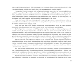 publicação dos seus documentos básicos, expõe no preâmbulo da sua Constituição uma nova definição, reconhecendo que a saúde
é um completo estado de bem-estar físico, mental e social, e não apenas a ausência de distúrbios ou doença.
        Mas, apesar do avanço na definição de saúde da Organização Mundial de Saúde, o fato é que essa conceituação proposta
pela OMS é ampla, subjetiva. Para o médico sanitarista Carlos Gentile de Melo, essa definição aparece como algo inatingível,
utópico, pois não leva em conta as imperfeições humanas e as infidelidades do meio. Parece, então, importante apontar que a
relação saúde/homem se dá através da instrumentalização do ser humano pela via da informação, que possa potencializar o seu
enfrentamento frente às adversidades da vida contemporânea, ou seja, o seu devir, a sua história.
       Surge, dessa forma, a visão social de saúde, passando a compreender que o homem é, geralmente, mais um produto das
suas relações com o seu ambiente do que somente com os seus dotes genéticos, ou seja, a saúde de um povo pode ser determinada
não só por sua raça, mas por suas condições de vida.
       Dentro dessa visão, passa a existir uma nova conceituação do processo saúde-doença, na qual são levados em conta os
determinantes sociais do adoecimento, assim como os “modos de vida” como desencadeador ou não da higidez.
       E a Psicologia? Como se insere nessa questão? O que se pode dizer é que a Psicologia tem sido, em grande parte, ancorada
no estudo do desvio, do patológico, o que a coloca dentro de uma visão quase sempre conservadora de saúde. No Brasil, só
recentemente começaram a surgir pesquisadores preocupados com uma conceituação mais ampla de saúde.Um dos resultados que
já aparecem dessas reflexões é a definição da atuação do psicólogo, hoje, enquanto um profissional de saúde, entendida esta saúde
agora, não apenas como ausência de doença, mas na direção de uma visão sistêmica de saúde, privilegiando uma atuação coletiva,
junto com outros profissionais, para buscar instrumentalizar a comunidade com o objetivo de promover a saúde da população.
       A promoção de saúde, dentro da Psicologia, é definida, na visão sistêmica de saúde, através da compreensão de que fatores
relacionados ao modo de vida dos homens estarão atuando de forma direta nas reais possibilidades de uma vida saudável ou não.
Com isso, a concepção de saúde é ampliada para além dos limites da ausência de doença e está ligada a vários aspectos presentes
na vida do homem, como moradia, lazer, educação, trabalho, etc. Será o equilíbrio desses componentes da vida diária que irá formar
o grande mosaico da saúde humana.
       Mas, para o psicólogo atuar nessa direção, ele deve ter clareza sobre a concepção de fenômeno psicológico que abarca essa
visão. O fenômeno psicológico deve ser compreendido como algo constituído nas e pelas relações sociais e materiais. Essas
relações não são entendidas como algo externo que influencia o fenômeno psicológico que é interno, mas como aspectos de um
mesmo movimento de construção. Dessa forma, não é possível falar em mundo interno sem falar do mundo social que o constitui.
       Especificamente neste nosso trabalho, discutiremos sobre um determinado sujeito psicológico, diante de um momento da sua
vida: a adolescência. Quem é, para nós, psicólogos, esse adolescente que se constrói através das relações de sua vida com os

                                                                                                                               13
 