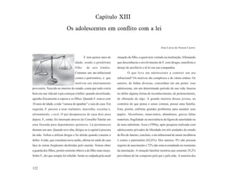 Capítulo XIII
                            Os adolescentes em conflito com a lei


                                                                                                         Ana Luíza de Souza Castro


                                           F. tem quinze anos de     situação do filho, a quem tem visitado na instituição. Afirmando
                                   idade, sendo o penúltimo          que desconhecia o envolvimento de F. com drogas, manifesta o
                                   filho     de seis irmãos.         desejo de auxiliá-lo e tê-lo em sua companhia.
                                   Cometeu um ato infracional                O que leva um adolescente a cometer um ato
                                    contra o patrimônio, o que       infracional? Os motivos são complexos e de várias ordens. Os
                                    motivou seu internamento         autores, de linhas diversas, concordam em um ponto: esse
provisório. Nascido no interior do estado, conta que tudo corria     adolescente, em um determinado período de sua vida, buscou
bem em sua vida até o pai começar a beber; quando alcoolizado,       no delito alguma forma de reconhecimento, de pertencimento,
agredia fisicamente a esposa e os filhos. Quando F. estava com       de obtenção de algo. A grande maioria desses jovens, ao
10 anos de idade, a mãe “cansou de apanhar” e saiu de casa. Em       contrário do que pensa o senso comum, possui uma família.
seguida, F. passou a usar inalantes, maconha, cocaína e,             Esta, porém, enfrenta grandes problemas para assumir seus
ultimamente, crack. O pai desapareceu de casa dois anos              papéis. Alcoolismo, maus-tratos, abandonos, graves faltas
depois. F., então, foi internado através do Conselho Tutelar em      materiais, fragilidade ou inexistência da figura de autoridade ou
uma fazenda para dependentes químicos. Lá permaneceu                 de uma substituta. Assis (1999a), após pesquisa realizada com
durante um ano. Quando teve alta, dirigiu-se à capital à procura     adolescentes privados de liberdade em três unidades do estado
da mãe. Voltou a utilizar drogas e foi detido quando cometia o       do Rio de Janeiro, concluiu: o ato infracional de maior incidência
delito. A mãe, que constituiu nova união, afirma ter saído de casa   é contra o patrimônio (62,6%). Dos autores, 9% não possuía
face às surras freqüentes desferidas pelo marido. Tentou obter       registro de nascimento e 72% não estava estudando no momento
a guarda dos filhos, porém somente obteve a do filho mais moço.      da internação. A situação familiar mostrou que somente 29,2%
Sobre F., diz que sempre foi rebelde. Sente-se culpada pela atual    provinham de lar composto pelo pai e pela mãe. A maioria dos


122
 