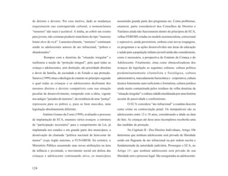 de direitos e deveres. Por esse motivo, dado as mudanças            assumindo grande parte dos programas etc. Como problemas,
requisitarem sua contrapartida cultural, a nomenclatura             enumera: parte considerável dos Conselhos de Direitos e
“menores” não mais é aceitável. A mídia, ao cobrir um evento        Tutelares ainda não funcionarem dentro do princípios do ECA,
para jovens, não costuma produzir manchetes do tipo “menores        velhas FEBEMS criadas no modelo assistencialista, correcional
lotam show de rock”. Lamentavelmente, “menores” continuam           e repressivo, ainda persistirem, embora com novas roupagens,
sendo os adolescentes autores de ato infracional, “pobres e         os programas e as ações desenvolvidos nas áreas de educação
abandonados”.                                                       e saúde para a população infanto-juvenil ainda não considerarem,
         Rompeu com a doutrina da “situação irregular” e            como é necessário, a perspectiva do Estatuto da Criança e do
reafirmou a noção da “proteção integral”, pela qual todas as        Adolescente. Finalmente, situa como obstaculizadoras dos
criança e adolescentes, sem distinção, são prioridade absoluta      avanços da legislação as seguintes culturas: cultura política
e dever da família, da sociedade e do Estado a sua proteção.        predominantemente clientelista e fisiológica, cultura
Saraiva (1999) situa a ideologia do estatuto no princípio segundo   administrativa, marcadamente burocrática e corporativa, cultura
o qual todas as crianças e os adolescentes desfrutam dos            técnica fortemente auto-suficiente e formalista, cultura jurídica
mesmos direitos e deveres compatíveis com sua situação              ainda muito contaminada pelos resíduos da velha doutrina da
peculiar de desenvolvimento, rompendo com a idéia, vigente          “situação irregular” e cultura cidadã emoldurada por uma história
nos antigos “juizados de menores”, da existência de uma “justiça”   secular de passividade e conformismo.
repressora para os pobres e, para os bem nascidos, uma                      O ECA considera “ato infracional” a conduta descrita
legislação absolutamente diferente.                                 como crime ou contravenção penal. Os inimputáveis são os
        Antônio Gomes da Costa (1999), avaliando o processo         adolescentes entre 12 e 18 anos, considerando a idade na data
de implantação do ECA, enumera vários avanços: a estrutura          do fato. As crianças até doze anos incompletos receberão uma
de “participação necessária” para o cumprimento da Lei, já          das medidas de proteção.
implantada nos estados e em grande parte dos municípios, a                  No Capítulo II - Dos Direitos Individuais, Artigo 106
desativação da chamada “política nacional de bem-estar do           determina que nenhum adolescente será privado de liberdade
menor” (cujo órgão máximo, a FUNABEM, foi extinto), o               senão em flagrante de ato infracional ou por ordem escrita e
Ministério Público assumindo suas novas atribuições na área         fundamentada da autoridade judiciária. Prossegue o ECA, no
da infância e juventude, o movimento social em defesa das           Artigo 11o, que nenhum adolescente será privado de sua
crianças e adolescente continuando ativo, os municípios             liberdade sem o processo legal. São asseguradas ao adolescente:


124
 