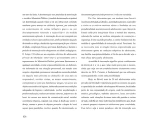 um anos de idade. A desinternação será precedida de autorização      documentos pessoais indispensáveis à vida em sociedade.
e ouvido o Ministério Público. A medida de internação só poderá              Por fim, determina que, em nenhum caso haverá
ser determinada quando tratar-se de ato infracional cometido         incomunicabilidade, podendo a autoridade judiciária suspender
mediante grave ameaça ou violência à pessoa, por reiteração          a visita se existirem motivos sérios e fundados de sua
no cometimento de outras infrações graves ou por                     prejudicialidade aos interesses do adolescente e que é dever do
descumprimento reiterado e injustificável da medida                  Estado zelar pela integridade física e mental dos internos,
anteriormente aplicada. A internação deverá ser cumprida em          cabendo-lhe adotar as medidas adequadas de contenção e
entidade exclusiva para adolescentes, em local distinto daquele      segurança. Como se pode perceber, o caráter fundamental das
destinado ao abrigo, obedecida rigorosa separação por critérios      medidas é a possibilidade de reinserção social. Para tanto, faz
de idade, compleição física e gravidade da infração, e durante o     se necessária uma avaliação técnica especializada que
período de internação serão obrigatórias atividades pedagógicas.     efetivamente aponte as condições subjetivas do adolescente,
O Artigo 124 refere-se aos seguintes direitos do adolescente         sua família, suas potencialidades, a fim de que a decisão seja a
privado de liberdade: entrevistar-se pessoalmente com o              mais eficaz para aquele adolescente.
representante do Ministério Publico, peticionar diretamente a                A medida de internação significa privar o adolescente
qualquer autoridade, avistar-se pessoalmente com seu defensor,       do direito de ir e vir, o que é algo muito grave para o mesmo,
ser informado de sua situação processual, ser tratado com            ainda que seja em um estabelecimento exatamente como
respeito e dignidade, permanecer internado na mesma localidade       descrito no ECA. Portanto, é fundamental que sua utilização
ou naquela mais próxima ao domicílio de seus pais ou                 ocorra quando não existir outra possibilidade
responsável, receber visitas, ao menos semanalmente,                         Hoje, no Brasil, mais de 20 mil adolescentes estão
corresponder-se com seus familiares e amigos, ter acesso aos         privados de liberdade. Experiências positivas existem, nas quais
objetos necessários de higiene, habitar alojamento em condições      a capacidade das unidades não ultrapassa 40 internos, localizadas
adequadas de higiene e salubridade, receber escolarização e          perto de sua comunidade de origem, onde há atendimento
profissionalização, realizar atividades culturais, esportivas e de   médico, psicológico, trabalho educativo, lazer, atividades
lazer, ter acesso aos meios de comunicação social, receber           culturais, onde situações de maus tratos são punidas e, acima
assistência religiosa, segundo sua crença e desde que assim o        de tudo, onde há um plano individual de atendimento que, desde
deseje, manter a posse de objetos pessoais e dispor de local         a entrada prepare o retorno do adolescente para a sociedade.
seguro para guardá-los, receber, quando for desinternado, os         Esse talvez seja o maior paradoxo: não há reinserção sem


126
 