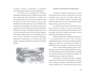 sociedade e, portanto, o confinamento e a completude                       O mito do rebaixamento da idade penal
institucional em nada auxiliam o processo de desligamento.
         Sem dúvida, não é um trabalho fácil. Disputa-se                   Inicialmente, é importante esclarecer que, na maioria
diariamente a construção de um novo caminho e de novos valores     dos países ditos desenvolvidos, a idade penal é de 18 anos
(para o adolescente). Porém, infelizmente, a sociedade a que       (Alemanha, França, Itália etc.). Em alguns estados norte-
ele retornará é aquela mesma em que um traficante de drogas        americanos, como Califórnia, Arkansas e Wyoming, a idade
lhe oferecerá, por uma semana de tráfico, o mesmo que um           penal esta fixada entre 19 e 21 anos. Na contramão estão Egito,
trabalhador assalariado percebe por um mês de trabalho, além       Paraguai e Índia, que a fixam em 15 anos.
de grande parte da sociedade não o acolher, questionar até a               Sem dúvida, hoje no Brasil os adolescentes são as
quantidade de comida, o banho quente ou frio nas unidades de       maiores vítimas de violência, inclusive de homicídios.
internação e não desejar a construção de unidades perto de sua     Responsabilizá-los pelo aumento da violência, além de carecer
casa, nem mesmo para crianças e jovens vítimas de abandono.        de qualquer base técnica, contribui para encobrir os graves
Cabe salientar, infelizmente, que as novas instituições convivem   problemas de distribuição de renda do país.
com as velhas: superlotadas, fisicamente inadequadas,                      Portanto, a questão real é a implantação efetiva do ECA
depositários de adolescentes, às vezes piores que muitos           e o seu aprimoramento no que se fizer necessário,
presídios. Ainda não se pode falar em uma política de internação   implementando políticas sociais básicas, medidas de proteção e
brasileira.                                                        medidas socioeducativas sem privação de liberdade. As
                                                                   FEBEMs são como os manicômios: o ideal é que não existam.
                                                                           Talvez a grande mudança proposta pelo ECA seja a
                                                                   idéia de que, sem uma rede articulada e solidária entre todos os
                                                                   envolvidos (judiciário, governos, conselhos de direitos, sociedade
                                                                   etc.), tornam-se improváveis intervenções bem sucedidas com
                                                                   os adolescentes que cometem atos inflacionais.
                                                                           Os psicólogos e a Psicologia têm muito a contribuir,
                                                                   realizando uma intervenção técnica qualificada, sem precon-
                                                                   ceitos e estigmas, que respeite a subjetividade de cada adoles-
                                                                   cente em conflito com a lei. O psicólogo deve, junto a outros


                                                                                                                                 127
 