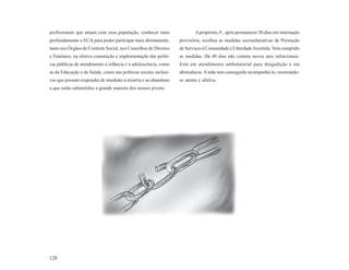 profissionais que atuam com essa população, conhecer mais                A propósito, F., após permanecer 30 dias em internação
profundamente o ECA para poder participar mais diretamente,      provisória, recebeu as medidas socioeducativas de Prestação
tanto nos Órgãos de Controle Social, nos Conselhos de Direitos   de Serviços à Comunidade e Liberdade Assistida. Vem cumprido
e Tutelares, na efetiva construção e implementação das políti-   as medidas. Há 40 dias não comete novos atos infracionais.
cas públicas de atendimento à infância e à adolescência, como    Está em atendimento ambulatorial para drogadição e em
as da Educação e da Saúde, como nas políticas sociais inclusi-   abstinência. A mãe tem conseguido acompanhá-lo, mostrando-
vas que possam responder de imediato à miséria e ao abandono     se atenta e afetiva.
a que estão submetidos a grande maioria dos nossos jovens.




128
 