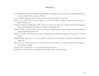 Referências



Assis, S. (1999a). Os adolescentes infratores do Rio de Janeiro e as instituições que os “ressocializam”. A perpetuação do descaso.
      Caderno de Saúde Pública, Outubro, 835-838.
Assis, S. (1999b). Traçando caminhos de uma sociedade violenta. Rio de Janeiro - RJ. Fiocruz.
Costa, A. C. G. (1999). O novo direito da infância e da juventude do Brasil. Avaliando conquistas e projetando metas.
      UNICEF. Brasília - DF.
Estatuto da Criança e do Adolescente. (1990). Estatuto da Criança e do Adolescente. Conselho Municipal dos Direitos da
      Criança e do Adolescente. Lei nº 8060, de 13 de julho de 1990. Brasília - DF.
Lahalle, A. (1989). As regras mínimas das Nações Unidas para a administração da Justiça de Menores. Ministério Público do
      Estado de São Paulo. São Paulo - SP.
Mendez, E. G. (1993). Adolescentes infratores graves. Sistema de Justiça e Política de Atendimento. Rio de Janeiro - RJ. Santa
      Úrsula.
PEMSEIS (2001). Programa de execução de medidas socioeducativas de internação e semiliberdade. FEBEM/RS. Porto
      Alegre - RS.
Saraiva, J. B. da C. (1999). Adolescente e ato infracional. Garantias processuais e medidas socioeducativas. Porto Alegre -
      RS. Livraria do Advogado.
Volpi, M. (1997). O adolescente e o ato infracional. São Paulo - SP. Cortez.
Winnicott, D. W. (1984). Privação e delinqüência (Álvaro Cabral, Trad.). Londres. Tavistock.




                                                                                                                               129
 