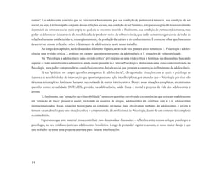 outros? É o adolescente concreto que se caracteriza basicamente por sua condição de pertencer à natureza, sua condição de ser
social, ou seja, é definido pelo conjunto dessas relações sociais, sua condição de ser histórico, em que o seu grau de desenvolvimento
dependerá da estrutura social mais ampla na qual ele se encontra inserido e finalmente, sua condição de pertencer à natureza, mas
poder se diferenciar dela através da possibilidade de produzir meios de sobrevivência, que serão as matrizes geradoras de todas as
relações humanas estabelecidas e, conseqüentemente, da produção da cultura e do conhecimento. É com esse olhar que buscamos
desenvolver nossas reflexões sobre o fenômeno da adolescência neste nosso trabalho.
          Ao longo dos capítulos, serão discutidos diferentes tópicos, através de três grandes eixos temáticos: 1. Psicologia e adoles-
cência: uma revisão crítica, 2. práticas em campo: questões emergentes da adolescência e 3. situações de vulnerabilidade.
          Na “Psicologia e adolescência: uma revisão crítica” privilegiou-se uma visão crítica e histórica nas discussões, buscando
superar a visão naturalizante e a-histórica, ainda muito presente na Ciência Psicológica, destacando uma visão contextualizada, na
Psicologia, para poder compreender as condições concretas da vida social que geraram a construção do fenômeno da adolescência.
          Já nas “práticas em campo: questões emergentes da adolescência”, são apontadas situações com as quais o psicólogo se
depara e as possibilidades de intervenção que apontam para uma ação interdisciplinar, por entender que a Psicologia por si só não
dá conta do complexo fenômeno humano, necessitando de outros interlocutores. Dentre essas situações complexas, encontramos
questões como: sexualidade, DST/AIDS, gravidez na adolescência, saúde física e mental e projetos de vida dos adolescentes e
jovens.
          E, finalmente, nas “situações de vulnerabilidade” aparecem questões envolvendo circunstâncias que colocam o adolescente
em ‘situação de risco’ pessoal e social, incluindo os usuários de drogas, adolescentes em conflitos com a Lei, adolescentes
institucionalizados. Essas situações fazem parte do cotidiano em nosso país, envolvendo milhares de adolescentes e jovens e
tornam-se um desafio para uma atuação crítica e comprometida, do profissional de Psicologia, diante de um contexto tão complexo
e contraditório.
          Esperamos que este material possa contribuir para desencadear discussões e reflexões entre nossos colegas psicólogos e
psicólogas, no seu cotidiano junto aos adolescentes brasileiros. Longe de pretender esgotar o assunto, o nosso maior desejo é que
este trabalho se torne uma pequena abertura para futuras interlocuções.




14
 