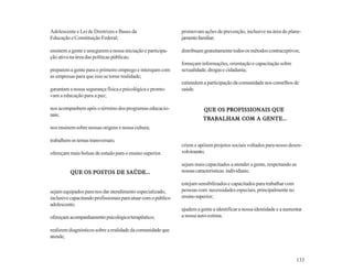 Adolescente e Lei de Diretrizes e Bases da                     promovam ações de prevenção, inclusive na área do plane-
Educação e Constituição Federal;                               jamento familiar;

ensinem a gente e assegurem a nossa iniciação e participa-     distribuam gratuitamente todos os métodos contraceptivos;
ção ativa na área das políticas públicas;
                                                               forneçam informações, orientação e capacitação sobre
preparem a gente para o primeiro emprego e interajam com       sexualidade, drogas e cidadania;
as empresas para que isso se torne realidade;
                                                               estimulem a participação da comunidade nos conselhos de
garantam a nossa segurança física e psicológica e promo-       saúde.
vam a educação para a paz;

nos acompanhem após o término dos programas educacio-                     QUE OS PROFISSIONAIS QUE
nais;
                                                                         TRABALHAM       GENTE...
                                                                         TRABALHAM COM A GENTE ...
nos ensinem sobre nossas origens e nossa cultura;

trabalhem os temas transversais;
                                                               criem e apóiem projetos sociais voltados para nosso desen-
ofereçam mais bolsas de estudo para o ensino superior.         volvimento;

                                                               sejam mais capacitados a atender a gente, respeitando as
          QUE OS POSTOS DE SAÚDE...                            nossas características individuais;

                                                               estejam sensibilizados e capacitados para trabalhar com
sejam equipados para nos dar atendimento especializado,        pessoas com necessidades especiais, principalmente no
inclusive capacitando profissionais para atuar com o público   ensino superior;
adolescente;
                                                               ajudem a gente a identificar a nossa identidade e a aumentar
ofereçam acompanhamento psicológico/terapêutico;               a nossa auto-estima.

realizem diagnósticos sobre a realidade da comunidade que
atende;



                                                                                                                         133
 