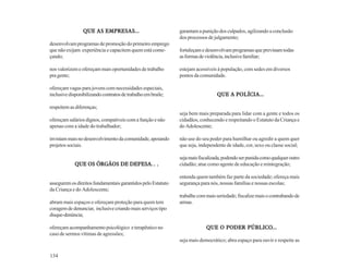 QUE AS EMPRESAS...                           garantam a punição dos culpados, agilizando a conclusão
                                                              dos processos de julgamento;
desenvolvam programas de promoção do primeiro emprego
que não exijam experiência e capacitem quem está come-        fortaleçam e desenvolvam programas que previnam todas
çando;                                                        as formas de violência, inclusive familiar;

nos valorizem e ofereçam mais oportunidades de trabalho       estejam acessíveis à população, com sedes em diversos
pra gente;                                                    pontos da comunidade.

ofereçam vagas para jovens com necessidades especiais,
inclusive disponibilizando contratos de trabalho em braile;                      QUE A POLÍCIA...

respeitem as diferenças;
                                                              seja bem mais preparada para lidar com a gente e todos os
ofereçam salários dignos, compatíveis com a função e não      cidadãos, conhecendo e respeitando o Estatuto da Criança e
apenas com a idade do trabalhador;                            do Adolescente;

invistam mais no desenvolvimento da comunidade, apoiando      não use do seu poder para humilhar ou agredir a quem quer
projetos sociais.                                             que seja, independente de idade, cor, sexo ou classe social;

                                                              seja mais fiscalizada, podendo ser punida como qualquer outro
                              DEFESA...
             QUE OS ÓRGÃOS DE DEFESA...                       cidadão; atue como agente de educação e reintegração;

                                                              entenda quem também faz parte da sociedade; ofereça mais
assegurem os direitos fundamentais garantidos pelo Estatuto   segurança para nós, nossas famílias e nossas escolas;
da Criança e do Adolescente;
                                                              trabalhe com mais seriedade; fiscalize mais o contrabando de
abram mais espaços e ofereçam proteção para quem tem          armas.
coragem de denunciar, inclusive criando mais serviços tipo
disque-denúncia;

ofereçam acompanhamento psicológico e terapêutico no                                   PÚBLICO...
                                                                           QUE O PODER PÚBLICO...
caso de sermos vítimas de agressões;
                                                              seja mais democrático; abra espaço para ouvir e respeite as

134
 