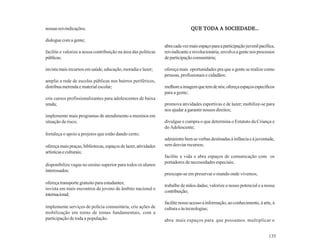 nossas reivindicações;                                                                     SOCIEDADE...
                                                                                QUE TODA A SOCIEDADE...

dialogue com a gente;
                                                                 abra cada vez mais espaço para a participação juvenil pacífica,
facilite e valorize a nossa contribuição na área das políticas   reivindicante e revolucionária; envolva a gente nos processos
públicas;                                                        de participação comunitária;

invista mais recursos em saúde, educação, moradia e lazer;       ofereça mais oportunidades pra que a gente se realize como
                                                                 pessoas, profissionais e cidadãos;
amplie a rede de escolas públicas nos bairros periféricos,
distribua merenda e material escolar;                            melhore a imagem que tem de nós; ofereça espaços específicos
                                                                 para a gente;
crie cursos profissionalizantes para adolescentes de baixa
renda;                                                           promova atividades esportivas e de lazer; mobilize-se para
                                                                 nos ajudar a garantir nossos direitos;
implemente mais programas de atendimento a meninos em
situação de risco;                                               divulgue e cumpra o que determina o Estatuto da Criança e
                                                                 do Adolescente;
fortaleça o apoio a projetos que estão dando certo;
                                                                 administre bem as verbas destinadas à infância e à juventude,
ofereça mais praças, bibliotecas, espaços de lazer, atividades   sem desviar recursos;
artísticas e culturais;
                                                                 facilite a vida e abra espaços de comunicação com os
                                                                 portadores de necessidades especiais;
disponibilize vagas no ensino superior para todos os alunos
interessados;
                                                                 preocupe-se em preservar o mundo onde vivemos;
ofereça transporte gratuito para estudantes;
                                                                 trabalhe de mãos dadas; valorize o nosso potencial e a nossa
invista em mais encontros de jovens de âmbito nacional e
                                                                 contribuição;
internacional;
                                                                 facilite nosso acesso à informação, ao conhecimento, à arte, à
implemente serviços de polícia comunitária; crie ações de        cultura e às tecnologias;
mobilização em torno de temas fundamentais, com a
participação de toda a população.                                abra mais espaços para que possamos multiplicar o


                                                                                                                            135
 