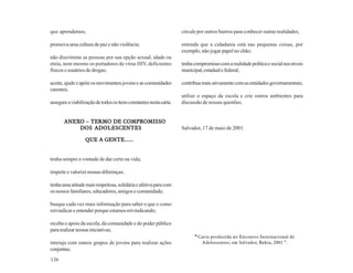 que aprendemos;                                                     circule por outros bairros para conhecer outras realidades;

promova uma cultura de paz e não violência;                         entenda que a cidadania está nas pequenas coisas, por
                                                                    exemplo, não jogar papel no chão;
não discrimine as pessoas por sua opção sexual, idade ou
etnia, nem mesmo os portadores do vírus HIV, deficientes            tenha compromisso com a realidade política e social nos níveis
físicos e usuários de drogas;                                       municipal, estadual e federal;

aceite, ajude e apóie os movimentos jovens e as comunidades         contribua mais ativamente com as entidades governamentais;
carentes;
                                                                    utilize o espaço da escola e crie outros ambientes para
assegure a viabilização de todos os itens constantes nesta carta.   discussão de nossas questões.


       ANEXO – TERMO DE COMPROMISSO
       ANEXO
           DOS ADOLESCENTES                                         Salvador, 17 de maio de 2001.

                  QUE A GENTE......


tenha sempre a vontade de dar certo na vida;

respeite e valorize nossas diferenças;

tenha uma atitude mais respeitosa, solidária e afetiva para com
os nossos familiares, educadores, amigos e comunidade;

busque cada vez mais informação para saber o que e como
reivindicar e entender porque estamos reivindicando;

receba o apoio da escola, da comunidade e do poder público
para realizar nossas iniciativas;
                                                                          “ Carta produzida no Encontro Internacional de
interaja com outros grupos de jovens para realizar ações                      Adolescentes, em Salvador, Bahia, 2001 ”.
conjuntas;
136
 