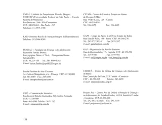 UNIAD (Unidade de Pesquisa em Álcool e Drogas)                CETAD - Centro de Estudo e Terapia ao Abuso
UNIFESP (Universidade Federal de São Paulo – Escola           de Drogas (UFBa)
Paulista de Medicina)                                         Rua Pedro Lessa, 123 – Canela
Rua Botucatu. 394 – Vila Clementino                           CEP.: 40.110-050
CEP.: 04.023-061 - São Paulo – SP                             Tel.:336-8673          Fax: 336-4605
Telefone: (11) 5575-1708


RAID (Instituto Recife de Atenção Integral às Dependências)   GAPA – Grupo de Apoio à AIDS no Estado da Bahia
Telefone: (81) 3466 8388                                      Rua Dias D’Avila, 109 - Barra CEP.: 40.140-270
                                                              Tel.: 267-1727/6554      Fax: 267-1587
                                                              E-mail: gapaba@svn.com.br

FUNDAC – Fundação da Criança e do Adolescente                 OAF – Organização de Auxílio Fraterno
Secretaria Fundac Brotas:                                     Rua do Queimadinho, 17 – Lapinha CEP.: 40.325-250
Rua Agripino Dórea, nº 26-A Pitangueiras/Brotas               Tel.: 319-9700         Fax: 319-9701
Salvador/BA                                                   E-mail: oaf@ongba.org.br / oaf_bmq@ig.com.br
CEP.: 40.255-430     Tel.: 381-8009/0202
E-mail: setras.fundac@cpu0011.ba.gov.br


Escola Picolino de Arte Circense                              CEDECA – Centro de Defesa da Criança e do Adolescente
Av. Octávio Mangabeira, s/n – Pituaçu CEP.:41.740-000         da Bahia
Tel. 363-4069 Fax.: 285-0340                                  Rua Conceição da Praia, 32 1.º andar – Comércio
E-mail: circopicolino@zaz.com.br                              CEP .: 40.250-015        Telefax: 243-8499
                                                              E-mail: cedeca@cedeca.org.br




CIPÓ – Comunicação Interativa                                 Projeto Axé – Centro Axé de Defesa e Proteção à Criança e
Rua General Bráulio Guimarães, 560, Jardim Armação            ao Adolescente.Av. Estados Unidos, 161 Ed. Suerdick 9º andar
CEP.: 41.750-000                                              - Comércio CEP.:40.010-020
Fone: 461-4340 Telefax.: 367-1287                             Tel.: 242-5815 (Geral) Fax: 241.3110
E-mail.: cipocom@ig.com.br                                    E-mail: projetoaxe@uol.com.br




138
 