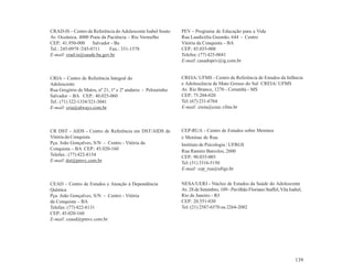 CRAD-IS – Centro de Referência do Adolescente Isabel Souto   PEV - Programa de Educação para a Vida
Av. Oceânica, 4000 Praia da Paciência – Rio Vermelho         Rua Laudicélia Gusmão, 644 - Centro
CEP.: 41.950-000     Salvador - Ba                           Vitória da Conquista – BA
Tel.: 245-0978 /245-0711     Fax.: 331-1578                  CEP.: 45.035-000
E-mail: crad-is@saude.ba.gov.br                              Telefax: (77) 425-0681
                                                             E-mail: casadopev@ig.com.br


CRIA – Centro de Referência Integral do                      CREIA/ UFMS - Centro de Referência de Estudos da Infância
Adolescente                                                  e Adolescência de Mato Grosso do Sul CREIA/ UFMS
Rua Gregório de Matos, nº 21, 1º e 2º andares - Pelourinho   Av. Rio Branco, 1270 - Corumbá - MS
Salvador – BA CEP.: 40.025-060                               CEP.: 75.204-020
Tel.: (71) 322-1334/321-3041                                 Tel: (67) 231-6764
E-mail: cria@always.com.br                                   E-mail: creia@ceuc.vfms.br



CR DST - AIDS - Centro de Referência em DST/AIDS de          CEP-RUA - Centro de Estudos sobre Meninos
Vitória da Conquista                                         e Meninas de Rua.
Pça. João Gonçalves, S/N - Centro - Vitória da               Instituto de Psicologia / UFRGS
Conquista – BA CEP.: 45.020-160                              Rua Ramiro Barcelos, 2600
Telefax.: (77) 422-8154                                      CEP.: 90.035-003
E-mail: dst@pmvc.com.br                                      Tel: (51) 3316-5150
                                                             E-mail: cep_rua@ufrgs.br


CEAD – Centro de Estudos e Atenção à Dependência             NESA/UERJ - Núcleo de Estudos da Saúde do Adolescente
Química                                                      Av. 28 de Setembro, 109 - Pavilhão Floriano Staffel, Vila Isabel,
Pça. João Gonçalves, S/N - Centro - Vitória                  Rio de Janeiro - RJ
da Conquista – BA                                            CEP.: 20.551-030
Telefax: (77) 422-8131                                       Tel: (21) 2587-6570 ou 2264-2082
CEP.: 45.020-160
E-mail: ceasd@pmvc.com.br




                                                                                                                          139
 