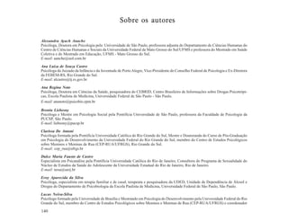 Sobre os autores

Alexandra Ayach Anache
Psicóloga, Doutora em Psicologia pela Universidade de São Paulo, professora adjunta do Departamento de Ciências Humanas do
Centro de Ciências Humanas e Sociais da Universidade Federal de Mato Grosso do Sul/UFMS e professora do Mestrado em Saúde
Coletiva e do Mestrado em Educação, UFMS - Mato Grosso do Sul.
E-mail: aanche@uol.com.br

Ana Luiza de Souza Castro
Psicóloga do Juizado da Infância e da Juventude de Porto Alegre, Vice-Presidente do Conselho Federal de Psicologia e Ex-Diretora
da FEBEM-RS, Rio Grande do Sul.
E-mail: alcastro@tj.rs.gov.br
Ana Regina Noto
Psicóloga, Doutora em Ciências da Saúde, pesquisadora do CEBRID, Centro Brasileiro de Informações sobre Drogas Psicotrópi-
cas, Escola Paulista de Medicina, Universidade Federal de São Paulo - São Paulo.
E-mail: ananoto@psicobio.epm.br

Bronia Liebesny
Psicóloga e Mestre em Psicologia Social pela Pontifícia Universidade de São Paulo, professora da Faculdade de Psicologia da
PUCSP, São Paulo.
E-mail: liebesny@pucsp.br

Clarissa De Antoni
Psicóloga formada pela Pontifícia Universidade Católica do Rio Grande do Sul, Mestre e Doutoranda do Curso de Pós-Graduação
em Psicologia do Desenvolvimento da Universidade Federal do Rio Grande do Sul, membro do Centro de Estudos Psicológicos
sobre Meninos e Meninas de Rua (CEP-RUA/UFRGS), Rio Grande do Sul.
E-mail: cep_rua@ufrgs.br
Dulce Maria Fausto de Castro
Especialista em Psicanálise pela Pontifícia Universidade Católica do Rio de Janeiro, Consultora do Programa de Sexualidade do
Núcleo de Estudos da Saúde do Adolescente da Universidade Estadual do Rio de Janeiro, Rio de Janeiro.
E-mail: nesa@uerj.br

Eroy Aparecida da Silva
Psicóloga, especialista em terapia familiar e de casal, terapeuta e pesquisadora da UDED, Unidade de Dependência de Álcool e
Drogas do Departamento de Psicobiologia da Escola Paulista de Medicina, Universidade Federal de São Paulo, São Paulo.

Lucas Neiva-Silva
Psicólogo formado pela Universidade de Brasília e Mestrando em Psicologia do Desenvolvimento pela Universidade Federal do Rio
Grande do Sul, membro do Centro de Estudos Psicológicos sobre Meninos e Meninas de Rua (CEP-RUA/UFRGS) e coordenador

140
 