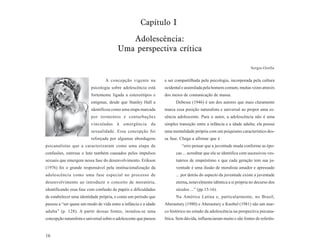 Capítulo I

                                             Adolescência:
                                          Uma perspectiva crítica

                                                                                                                     Sergio Ozella


                                  A concepção vigente na           a ser compartilhada pela psicologia, incorporada pela cultura
                          psicologia sobre adolescência está       ocidental e assimilada pela homem comum, muitas vezes através
                          fortemente ligada a estereótipos e       dos meios de comunicação de massa.
                          estigmas, desde que Stanley Hall a             Debesse (1946) é um dos autores que mais claramente
                          identificou como uma etapa marcada       marca essa posição naturalista e universal ao propor uma es-
                          por tormentos e conturbações             sência adolescente. Para o autor, a adolescência não é uma
                          vinculadas     à   emergência      da    simples transição entre a infância e a idade adulta; ela possui
                          sexualidade. Essa concepção foi          uma mentalidade própria com um psiquismo característico des-
                          reforçada por algumas abordagens         sa fase. Chega a afirmar que é
psicanalistas que a caracterizaram como uma etapa de                         “erro pensar que a juventude muda conforme as épo-
confusões, estresse e luto também causados pelos impulsos                cas ... acreditar que ela se identifica com sucessivos ves-
sexuais que emergem nessa fase do desenvolvimento. Erikson               tuários de empréstimo e que cada geração tem sua ju-
(1976) foi o grande responsável pela institucionalização da              ventude é uma ilusão de moralista amador e apressado
adolescência como uma fase especial no processo de                       ... por detrás do aspecto da juventude existe a juventude
desenvolvimento ao introduzir o conceito de moratória,                   eterna, notavelmente idêntica a si própria no decurso dos
identificando essa fase com confusão de papéis e dificuldades            séculos ...” (pp.15-16).
de estabelecer uma identidade própria, e como um período que             Na América Latina e, particularmente, no Brasil,
passou a “ser quase um modo de vida entre a infância e a idade     Aberastury (1980) e Aberastury e Knobel (1981) são um mar-
adulta” (p. 128). A partir dessas fontes, instalou-se uma          co histórico no estudo da adolescência na perspectiva psicana-
concepção naturalista e universal sobre o adolescente que passou   lítica. Sem dúvida, influenciaram muito e são fontes de referên-


16
 