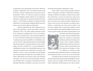 cia para todos os que se preocupam com esse tema. Aberastury      de maneira universalizante, naturalizante e crítica.
considera a adolescência como “um momento crucial na vida                 Santos (1996), em um estudo que mapeou historica-
do homem e constitui a etapa decisiva de um processo de des-      mente as concepções de infância e adolescência incluindo a
prendimento” (1980, p. 15). Além disso, destaca esse período      Teologia, a Filosofia, a Psicologia e as Ciências Sociais, identi-
como de “contradições, confuso, doloroso” (p. 16). Ainda mais,    fica em Rousseau a invenção da adolescência como um pe-
afirma que a “adolescência é o momento mais difícil da vida do    ríodo típico do desenvolvimento, marcado pela turbulência, no
homem...” (p. 29). Knobel, ao introduzir a “síndrome normal da    qual o jovem não é nem criança nem adulto. Também aqui es-
adolescência”, traz uma grande contribuição dentro dessa pers-    tariam as raízes de uma visão naturalista, na medida em que a
pectiva, mas que merece algumas considerações.                    infância e a adolescência são vistas como um estado, e não
        Apesar de enfatizarem que “toda a adolescência leva,      como uma condição social. O autor destaca, também, o fato de
além do selo individual, o selo de meio cultural e histórico”     haver uma tendência à formulação de grandes teorias que cons-
(Aberastury, 1981, p. 28), ambos acabam incorrendo no artifí-     truiriam conceitos amplos que podem ser questionados em sua
cio de condicionar a realidade biopsicossocial a circunstânci-                            relevância social. Dentro dessa perspec-
as interiores ao afirmarem uma “crise essencial da adolescên-                             tiva, Santos cita como exemplos Freud e
cia” (p.10). Além disso, Knobel parte de pressupostos de que                              Piaget que, segundo ele, apresentam
“o adolescente passa por desequilíbrios e instabilidades extre-                           deficiências pelo fato de desprezarem o
mas” (p. 9) e que o “adolescente apresenta uma vulnerabilidade                            contexto social e cultural, tendendo a
especial para assimilar os impactos projetivos de pais, irmãos,                           identificar bases universais em suas pro-
amigos e de toda a sociedade” (p. 11). Esses desequilíbrios e                             posições. Apesar de mencionarem uma
instabilidades extremas e essa vulnerabilidade especial é o que                           inter-relação entre o biológico e o cultu-
colocamos em dúvida. Essas características, colocadas como                                ral, enfatizam as estruturas internas
inerentes ao jovem, é que nos incomodam. Elas pressupõem          como propulsionadoras do desenvolvimento. As crianças (e ado-
uma crise preexistente no adolescente. Essa tradição que con-     lescentes) parecem nascer e viver em um vacuum sociocultural.
sidera a adolescência como uma fase crítica é que colocamos               Em estudo em fase de conclusão, que investiga as con-
em questão e que deveria ser mais bem discutida. Estaremos        cepções dos profissionais de psicologia que trabalham com ado-
aqui refletindo sobre a concepção de adolescência da qual a       lescentes sobre esta categoria, Ozella (1999) encontrou uma
psicologia tradicional se apropriou e que marca esse período      ênfase naturalizante caracterizada por uma visão da adoles-


                                                                                                                                 17
 