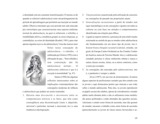 a identidade está em constante transformação). O mesmo se dá          2.   Um presentismo caracterizado pela utilização de conceitos
quando se referem à adolescência como um prolongamento do                  ou concepções do passado nas proposições atuais.
período de aprendizagem que permitirá sua inserção no mundo           3. Generalizações inconsistentes a partir de estudos sem
adulto. Observa entretanto que esse período tem sido marcado               rigor metodológico ou de concepções vigentes em todas as
por estereótipos que caracterizariam uma suposta síndrome                  culturas ou com base em atitudes e comportamentos
normal da adolescência, na qual se enfatizam: a rebeldia, a                identificados nas relações pais-filhos;
instabilidade afetiva, a tendência grupal, as crises religiosas, as   4. Ligada ao aspecto anterior, a presença de uma relativização
contradições, as crises de identidade (Knobel, 1981), para citar           extremada no sentido de que os estudos sobre adolescência
apenas algumas marcas da adolescência. Uma das marcas mais                 são fundamentados em um único tipo de jovem, isto é:
                              fortes nessa concepção de                    homem-branco-burguês-racional-ocidental, oriundo, em
                              adolescência – a rebeldia – é                geral, da Europa Centro-Ocidental ou dos Estados Unidos
                              enfatizada por Osório (1992) com a           da América, nunca do Terceiro Mundo. Isto é, o adolescente
                              afirmação de que...“Sem rebeldia e           estudado pertence à classe média/alta urbana e nunca a
                              sem     contestação       não     há         outras classes sociais, etnias, ou a outros contextos, como
                              adolescência       normal...       O         o rural, por exemplo;
                              adolescente submisso é que é a          5. As concepções são marcadas pelo adultocentrismo, isto
                              exceção à normalidade” (p. 47).              é, o parâmetro é sempre o adulto.
                                      Santos (1996) faz algumas                Alves (1997), em sua tese de doutoramento, levantou
                              reflexões interessantes sobre as        alguns aspectos de profissionais variados que têm contato com
                              implicações contemporâneas das          os jovens e aqui destacamos pontos que marcam a sua visão
                              concepções modernas de infância         sobre o mundo adolescente. Para eles, os jovens reproduzem
e adolescência que podem ser assim resumidas:                         os papéis sociais dos adultos, apesar de considerarem o mundo
1. Haveria uma desconexão e dessintonia entre os                      adulto muito distante deles e não os utilizarem como modelo;
    compromissos teóricos e os fatos, que têm como                    são pouco politizados e estão alienados das questões sociais;
    conseqüência uma dicotomização (inato x adquirido,                valorizam o estudo como forma de ascensão, mas não gostam
    universal x particular, racional x emocional, etc.) e uma         de estudar; encaram o trabalho como outra forma de ascensão
    tendência à ideologização;                                        (particularmente os jovens de classe menos favorecida) e se-


                                                                                                                                   19
 