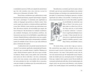 e contradições sucessivas. Enfim, um conjunto de características           Reconhecemos, no entanto, que há um corpo se desen-
que têm sido tomadas como uma síndrome normal da                   volvendo e que tem suas características próprias, mas, nenhum
adolescência (Aberastury & Knobel, 1981).                          elemento biológico ou fisiológico tem expressão direta na sub-
        Dessa forma, consideramos que a adolescência é criada      jetividade. As características fisiológicas aparecem e recebem
historicamente pelo homem, enquanto representação e enquanto       significados dos adultos e da sociedade. A menina que tem os
fato social e psicológico. É constituída como significado na       seios se desenvolvendo não os vê, sente e lhes atribui o signifido
cultura, na linguagem que permeia as relações sociais. Fatos                                 de possibilidade de amamentar seus
sociais surgem nas relações e os homens atribuem significados                                filhos no futuro. Com certeza, em al-
a esses fatos. Definem, criam conceitos que representam esses                                gum tempo ou cultura isso já foi as-
fatos. São marcas corporais, são necessidades que surgem, são                                sim. Hoje, entre nós, os seios tornam
novas formas de vida decorrentes de condições econômicas,                                    as meninas sedutoras e sensuais.
são condições fisiológicas, são descobertas científicas, são                                 Esse é o significado atribuído em nos-
instrumentos que trazem novas habilidades e capacidades para                                 so tempo. A força muscular dos me-
o homem. Quando definimos a adolescência como isto ou aquilo,                                ninos já teve o significado de possibi-
estamos constituindo significações (interpretando a realidade),                              lidade de trabalhar, guerrear e caçar.
a partir de realidades sociais e de marcas que serão referências                             Hoje é beleza, sensualidade e mascu-
para a constituição dos sujeitos.                                  linidade.
        A adolescência não é um período natural do desenvol-               Da mesma forma, o jovem não é algo por natureza.
vimento. É um momento significado e interpretado pelo homem.       São características que surgem nas relações sociais, em um
Há marcas que a sociedade destaca e significa. Mudanças no         processo no qual o jovem se coloca inteiro, com suas caracte-
corpo e desenvolvimento cognitivo são marcas que a socieda-        rísticas pessoais e seu corpo. Como parceiro social, está ali,
de destacou. Muitas outras coisas podem estar acontecendo          com suas características que são interpretadas nessas relações,
nessa época da vida no indivíduo e nós não as destacamos,          tendo um modelo para sua construção pessoal. É importante
assim como essas mesmas coisas podem estar acontecendo             frisar que o subjetivo não é igual ao social. Há um trabalho de
em outros períodos da vida e nós também não as marcamos,           construção realizado pelo indivíduo e há um mundo psíquico de
como por exemplo, as mudanças que vão acontecendo em nos-          origem social, mas que possui uma dinâmica e uma estrutura
so corpo com o envelhecimento.                                     própria. Esse mundo psíquico está constituído por configura-


                                                                                                                                  21
 