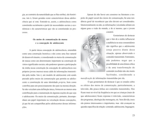 gia, ao contrário da naturalidade que se lhes atribui, são históri-          Apesar de não haver um consenso na literatura a res-
cas, isto é, foram geradas como características dessa adoles-         peito do papel social dos meios de comunicação, há uma ten-
cência que aí está. Entende-se, assim, a adolescência como            dência geral de reconhecer que eles devem ser considerados.
constituída socialmente a partir de necessidades sociais e eco-       Intencionalmente ou não, as informações veiculadas afetam em
nômicas e de características que vão se constituindo no pro-          algum grau a visão de mundo, e de si mesmo, que o jovem
cesso.                                                                                              constrói.
                                                                                                            Gostaríamos de destacar
             Os meios de comunicação de massa                                                       que o fato de a mídia influenciar
                e a concepção de adolescente                                                        a audiência ou seus consumidores
                                                                                                    não significa que o adolescente
         A partir dessa concepção de adolescência, entendida                                        esteja passivo diante dessa
como uma construção histórica e não como uma fase natural                                           situação, apenas absorvendo o
do desenvolvimento, e considerando os meios de comunicação                                          conteúdo transmitido. Entretanto,
de massa como um determinante importante na construção de                                           não podemos negar que a
vários significados sociais, não podemos ignorar a participação                                     possibilidade de uma leitura crítica
da mídia nessa construção da concepção de adolescência nos                                          e de uma transformação do
próprios jovens imersos nesse caldo de informações transmiti-                                       conteúdo recebido não são muito
dos pela mídia. Isto é, um modelo de adolescente está sendo                                         facilitadas, considerando a
passado pelos meios de comunicação que permite ao adoles-             massificação de informações transmitidas por ela.
cente a constituição de uma identidade própria, bem como                      O que gostaríamos de destacar é que os estudos sobre
contribui para um posicionamento dos pais na mesma direção.           os efeitos dos meios de comunicação, particularmente, a
Se não veiculam uma definição única, fornecem ao menos uma            televisão, dão pouca ênfase aos conteúdos transmitidos. Eles
contribuição para a manutenção de algumas noções do que seja          ficam mais no nível da freqüência em que as crianças (mais do
o adolescente. Os meios de comunicação, portanto, desempe-            que adolescentes) ficam expostas à televisão, características
nham um papel importante na veiculação dessas concepções,             dos programas, ideologia das mensagens, etc. Sem dúvida, esses
já que há um compartilhar pelos adolescentes dessas informa-          são pontos interessantes e importantes, mas não avançam na
ções.                                                                 questão específica da relação: conteúdo, adolescente, linguagem.



                                                                                                                                     23
 