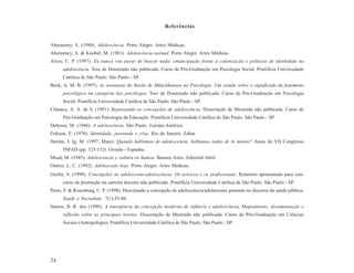 Referências


Aberastury, A. (1980). Adolescência. Porto Alegre. Artes Médicas.
Aberastury, A. & Knobel, M. (1981). Adolescência normal. Porto Alegre. Artes Médicas.
Alves, C. P. (1997). Eu nunca vou parar de buscar nada: emancipação frente à colonização e políticas de identidade na
      adolescência. Tese de Doutorado não publicada. Curso de Pós-Graduação em Psicologia Social. Pontifícia Universidade
      Católica de São Paulo. São Paulo - SP.
Bock, A. M. B. (1997). As aventuras do Barão de Münchhausen na Psicologia: Um estudo sobre o significado do fenômeno
      psicológico na categoria dos psicólogos. Tese de Doutorado não publicada. Curso de Pós-Graduação em Psicologia
      Social. Pontifícia Universidade Católica de São Paulo. São Paulo - SP.
Clímaco, A. A. de S. (1991). Repensando as concepções de adolescência. Dissertação de Mestrado não publicada. Curso de
      Pós-Graduação em Psicologia da Educação. Pontifícia Universidade Católica de São Paulo. São Paulo - SP.
Debesse, M. (1946). A adolescência. São Paulo. Europa-América.
Erikson, E. (1976). Identidade, juventude e crise. Rio de Janeiro. Zahar.
Herrán, J. Ig. M. (1997, Maio). Quando hablamos de adolescencia, hablamos todos de lo mismo? Anais do VII Congresso
      INFAD (pp. 125-132). Oviedo - Espanha.
Mead, M. (1945). Adolescencia y cultura en Samoa. Buenos Aires. Editorial Abril.
Osório, L. C. (1992). Adolescente hoje. Porto Alegre. Artes Médicas.
Ozella, S. (1999). Concepções de adolescente/adolescência: Os teóricos e os profissionais. Relatório apresentado para con-
      curso de promoção na carreira docente não publicado. Pontifícia Universidade Católica de São Paulo. São Paulo - SP.
Peres, F. & Rosenburg, C. P. (1998). Desvelando a concepção de adolescência/adolescente presente no discurso da saúde pública.
      Saúde e Sociedade, 7(1),53-86.
Santos, B. R. dos (1996). A emergência da concepção moderna de infância e adolescência. Mapeamento, documentação e
      reflexão sobre as principais teorias. Dissertação de Mestrado não publicada. Curso de Pós-Graduação em Ciências
      Sociais (Antropologia). Pontifícia Universidade Católica de São Paulo. São Paulo - SP.




24
 