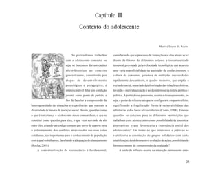 Capítulo II

                                       Contexto do adolescente


                                                                                                        Marisa Lopes da Rocha


                                 Se pretendemos trabalhar        considerando que o processo de formação nos dias atuais se vê
                            com o adolescente concreto, ou       diante de fatores de diferentes ordens: a instantaneidade
                            seja, se buscamos dar um caráter     temporal provocada pela velocidade tecnológica, que acarreta
                            sócio-histórico ao conceito          uma certa superficialidade na aquisição de conhecimentos, a
                            generalizante, constituído por       cultura do consumo, geradora de múltiplas necessidades
                            etapas de desenvolvimento            rapidamente descartáveis, o quadro recessivo, que amplia a
                            psicológico e pedagógico, é          exclusão social, associado à pulverização das relações coletivas,
                            imprescindível falar em condição     levando à individualização e ao desinteresse na esfera pública e
                            juvenil como ponto de partida, a     política. A partir desse panorama, ocorre o desmapeamento, ou
                            fim de facultar a compreensão da     seja, a perda de referenciais que se configuram, enquanto efeito,
heterogeneidade de situações e experiências que marcam a         significando a fragilização frente à vulnerabilidade das
diversidade de modos de inserção social. Assim, questões como    referências e dos laços sócio-culturais (Castro, 1998). E novas
o que é ser criança e adolescente nessa comunidade, o que se     questões se colocam para as diferentes instituições que
constitui como questão para eles, o que vem servindo de elo      trabalham com adolescentes como possibilidade de encontrar
entre eles, criando um código comum que serve de suporte para    alternativas: o que favoreceria a experiência social dos
o enfrentamento dos conflitos atravessados nas suas vidas        adolescentes? Em torno de que interesses e práticas se
cotidianas, são importantes para o conhecimento da população     viabilizaria a construção de grupos solidários com certa
com a qual trabalhamos, facultando a adequação do planejamento   estabilização, desdobramento e avaliação de ações, possibilitando
(Rocha, 2001).                                                   formas comuns de compreensão da realidade?
    A contextualização da adolescência é fundamental,                 A saída da infância ocorre na interação permanente entre


                                                                                                                               25
 