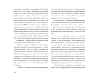 questões que se consolidam vínculos que possibilitam buscar          e de suas famílias no desenvolvimento das ações. Isso é
outras vias de ação. Assim, a problematização coletiva das           conseguido muito mais facilmente pela organização de grupos
questões deve nortear as práticas da equipe multidisciplinar         de trabalho e discussão, abordando as diferentes questões
(incluindo também os profissionais de nível médio e elementar)       atravessadas nas vidas dos jovens e focalizando os modos
frente às diferentes demandas individualizadas ou institucionais,    singulares de viver e lidar com as experiências;
norteando novas relações com a família, com a escola e com               - criar mecanismos de capacitação continuada da equipe,
outros grupos institucionais. Não se trata somente de                visando ao aperfeiçoamento das práticas, favorecendo as trocas
conhecimentos e habilidades a dominar, ou seja, de competências      de experiências e conhecimentos entre serviços e regiões;
específicas a desenvolver, mas, antes de tudo, de viabilizar um        - desenvolver propostas para a formação de multiplicadores,
trabalho de equipe que possibilite uma metodologia de ação que       ou seja, informar-se para informar, aprender a prevenir para
permita ao grupo estabelecer metas, buscar novas informações,        ensinar a prevenção, abrindo espaço para a formação de novas
análises e soluções para as problemáticas permanentemente            redes.
construídas (Núcleo de Estudos da Saúde do Adolescente, 1999,           Essa é uma necessidade devido ao acúmulo de trabalho
2000). Alguns fatores ajudam na organização dessa metodologia:       delegado aos serviços de saúde. Quando uma escola, por
     - compreender a dimensão ampliada do conceito de saúde          exemplo, faz solicitações pontuais, como atendimentos ou
e o da origem multifatorial dos agravos à saúde;                     palestras, seria importante, a partir dessas demandas, constituir,
     - identificar as principais problemáticas de saúde na região,   com os educadores da região, uma formação operativa (oficinas,
buscando informações sobre seus determinantes e agentes              estágios, trabalhos coletivos teórico-práticos) que permita a
possíveis de saúde. Todos os trabalhos realizados com                multiplicação de agentes na consolidação de mecanismos
adolescentes precisam ter uma extensão do projeto aos                propiciadores de saúde. Quando os profissionais do serviço não
familiares. A organização de grupos de discussão com famílias        têm os recursos humanos e materiais para o desenvolvimento
atingidas pelas problemáticas em análise favorece as trocas de       de ações multiplicadoras, é fundamental o estabelecimento de
experiência e a organização de redes solidárias que, em muitos       parcerias com secretarias municipais e estaduais, com
casos, passam a recorrer aos especialistas apenas como suporte       organizações não-governamentais e grupos organizados como
para as ações e não mais como intermediadores permanentes            estratégias pertinentes para o desenvolvimento da ação;
de relações;                                                               - desenvolvimento de uma política de atendimento com
      - considerar a diversidade sociocultural dos adolescentes      critérios visíveis, estabelecidos coletivamente por todos os que


30
 