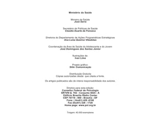 Ministério da Saúde


                        Ministro da Saúde
                           José Serra


                Secretário de Políticas de Saúde
                 Claúdio Duarte da Fonseca

Diretoria do Departamento de Ações Programáticas Estratégicas
                 Ana Luiza Queiroz Vilasbôas

   Coordenação da Área de Saúde do Adolescente e do Jovem
            José Domingues dos Santos Júnior

                         Ilustrações de:
                            Ivan Lima

                         Projeto gráfico:
                      Stilo Comunicação

                      Distribuição Gratuita
          Cópias autorizadas desde que citada a fonte.

Os artigos publicados são de inteira responsabilidade dos autores.


                   Direitos para esta edição:
                Conselho Federal de Psicologia
               SRTVN Q. 702 - Conjunto 4024 - A
                 Edifício Brasília Rádio Center
                 CEP 70719 - 900 - Brasília - DF
                   Fone: ( 0xx61) 429 -0100
                     Fax (0xx61) 328 - 1728
                  Home page: www.pol.org.br


                    Tiragem: 40.000 exemplares
 