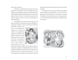 fazem parte do processo;                                           importante do que uma ação cuja base real é uma rede de ações
      - finalmente, o estabelecimento de processos avaliativos     integradas.
periódicos é de importância vital para a qualidade de vida nos        A constituição de várias iniciativas cidadãs que pressupõem
próprios serviços. Questões como: O que vem funcionando como       uma participação ativa politicamente, ou seja, que atuam na
potencializador do trabalho articulado? O que faz com que muitos   definição do sentido das práticas e não somente na execução
projetos fracassem? Quais as ressonâncias importantes dos          de atividades, criando redes interpessoais e interorganizacionais,
diferentes projetos de ação no serviço e de intervenção em         é o palco fecundo para a gênese, difusão e fortalecimento de
outras instituições?                                               novos valores.
      Nas experiências em curso em diversos serviços, tem
sido por intermédio da construção de redes de multiplicadores–
adolescentes, familiares, escolas e profissionais de diferentes
qualificações e funções, o que
mais vem constituindo uma
solução para o acúmulo de
trabalho e os agendamentos
infindáveis de cuidados. O que
pudemos verificar é que a mola
propulsora dessas iniciativas
está na fala, na socialização de
informações, na circulação das
ações e das emoções. A
possibilidade do exercício
permanente de práticas solidárias, na construção de parcerias,
na saída do isolamento e da fragmentação intra e extra muros,
possibilita a ampliação de recursos materiais e humanos para o
enfrentamento das adversidades presentes na vida
contemporânea. Para o trabalho com os adolescentes, nada mais


                                                                                                                                  31
 