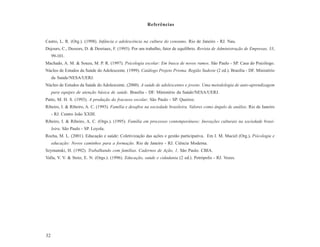 Referências


Castro, L. R. (Org.). (1998). Infância e adolescência na cultura do consumo. Rio de Janeiro - RJ. Nau.
Dejours, C., Dessors, D. & Desriaux, F. (1993). Por um trabalho, fator de equilíbrio. Revista de Administração de Empresas, 33,
     99-101.
Machado, A. M. & Souza, M. P. R. (1997). Psicologia escolar: Em busca de novos rumos. São Paulo - SP. Casa do Psicólogo.
Núcleo de Estudos da Saúde do Adolescente. (1999). Catálogo Projeto Prisma. Região Sudeste (2 ed.). Brasília - DF. Ministério
     da Saúde/NESA/UERJ.
Núcleo de Estudos da Saúde do Adolescente. (2000). A saúde de adolescentes e jovens. Uma metodologia de auto-aprendizagem
     para equipes de atenção básica de saúde. Brasília - DF. Ministério da Saúde/NESA/UERJ.
Patto, M. H. S. (1993). A produção do fracasso escolar. São Paulo - SP. Queiroz.
Ribeiro, I. & Ribeiro, A. C. (1993). Família e desafios na sociedade brasileira. Valores como ângulo de análise. Rio de Janeiro
     - RJ. Centro João XXIII.
Ribeiro, I. & Ribeiro, A. C. (Orgs.). (1995). Família em processos contemporâneos: Inovações culturais na sociedade brasi-
     leira. São Paulo - SP. Loyola.
Rocha, M. L. (2001). Educação e saúde: Coletivização das ações e gestão participativa. Em I. M. Maciel (Org.), Psicologia e
     educação: Novos caminhos para a formação. Rio de Janeiro - RJ. Ciência Moderna.
Szymanski, H. (1992). Trabalhando com famílias. Cadernos de Ação, 1. São Paulo. CBIA.
Valla, V. V. & Stotz, E. N. (Orgs.). (1996). Educação, saúde e cidadania (2 ed.). Petrópolis - RJ. Vozes.




32
 