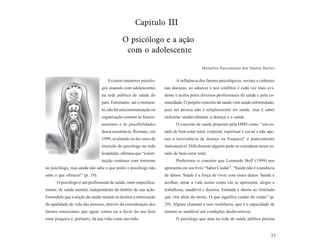 Capítulo III

                                            O psicólogo e a ação
                                             com o adolescente

                                                                                         Monalisa Nascimento dos Santos Barros


                                   Existem inúmeros psicólo-              A influência dos fatores psicológicos, sociais e culturais
                                gos atuando com adolescentes        nas doenças, no adoecer e nos conflitos é cada vez mais evi-
                                na rede pública de saúde do         dente e aceita pelos diversos profissionais de saúde e pela co-
                                país. Entretanto, até o momen-      munidade. O próprio conceito de saúde vem sendo reformulado,
                                to, não há uma normatização ou      pois ser pessoa não é simplesmente ter saúde, mas é saber
                                organização comum ao funcio-        enfrentar saudavelmente a doença e a saúde.
                                namento e às possibilidades               O conceito de saúde proposto pela OMS como “um es-
                                dessa assistência. Romano, em       tado de bem estar total, corporal, espiritual e social e não ape-
                                1999, avaliando os dez anos de      nas a inexistência de doença ou fraqueza” é praticamente
                                inserção do psicólogo na rede       inalcançável. Dificilmente alguém pode se considerar nesse es-
                                hospitalar, afirmou que “a insti-   tado de bem-estar total.
                                tuição continua com interesse             Preferimos o conceito que Leonardo Boff (1999) nos
no psicólogo, mas ainda não sabe o que pedir, o psicólogo não       apresenta em seu livro “Saber Cuidar”. “Saúde não é a ausência
sabe o que oferecer” (p. 19).                                       de danos. Saúde é a força de viver com esses danos. Saúde é
      O psicólogo é um profissional de saúde, mais especifica-      acolher, amar a vida assim como ela se apresenta, alegre e
mente, de saúde mental, independente do âmbito de sua ação.         trabalhosa, saudável e doentia, limitada e aberta ao ilimitado
Entendido que a noção de saúde mental se destina à otimização       que virá além da morte. O que significa cuidar do corpo” (p.
da qualidade de vida das pessoas, através da consideração dos       29). Alguns chamam a isso resiliência, que é a capacidade de
fatores emocionais que agem contra ou a favor do seu bem            manter-se saudável em condições desfavoráveis.
estar psíquico e, portanto, da sua vida como um todo.                     O psicólogo que atua na rede de saúde pública precisa


                                                                                                                                  33
 