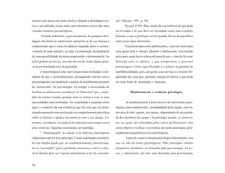 mesmo com pouco ou muito efetivo. Quanto à abordagem teó-           cia” (Hycner, 1991, p. 58).
rica a ser adotada, existe uma vasta literatura acerca das mais            Hycner (1991) fala, ainda, da coexistência do que pode
variadas técnicas psicoterápicas.                                   ser revelado e do que deve ser escondido como uma condição
       Estando habilitado, o psicoterapeuta, de qualquer abor-      humana, e que a patologia ocorre quando há um desequilíbrio
dagem, facilitará ao adolescente apropriar-se de sua doença e       entre essas duas dimensões.
compreender que o curso do adoecer depende única e exclusi-                Na psicoterapia com adolescentes, é preciso ficar claro
vamente de suas atitudes, ou seja, é a promoção da ampliação        com quem está o vínculo. Quando o adolescente vem trazido
de suas possibilidade de autocompreensão e determinação. As         pelos pais, pode haver a desconfiança de que o vínculo foi esta-
ações podem ser focais, mas não devem de modo algum prete-          belecido com os adultos, o que compromete o processo
rir de profundidade nem de qualidade.                               psicoterápico. Outra especificidade é o reforço da garantia de
      A psicoterapia é uma intervenção mais profunda e siste-       confidencialidade, pois, em geral, esse serviço é o mesmo fre-
mática do que o aconselhamento, pressupondo vínculo com o           qüentado por seus pais, parentes, amigos do bairro, o que pode
psicoterapeuta e/ou instituição e pedido de atendimento por parte   ser uma fonte de ansiedades e fantasias.
do adolescente. Na psicoterapia, há sempre a necessidade de
facilitar ao adolescente reconhecer as “máscaras” que o impe-                  Monitoramento e avaliação psicológica
dem de manter contato genuíno com os outros e com as suas
necessidades mais profundas. Ter respondido à pergunta sobre                O monitoramento é feito através de entrevistas psico-
qual é o contexto da sua existência que faz com que em deter-       lógicas com o adolescente, acompanhado pela equipe, com in-
minado momento uma motivação ou comportamento prevaleça             tervalos de três, quatro, seis meses, dependendo da necessida-
sobre os demais o ajuda a encontrar-se com o seu desejo. En-        de dos membros da equipe e da patologia tratada. As entrevis-
tretanto, reconhecer a existência de máscaras nem sempre serve      tas, em geral, são solicitadas pelos outros profissionais e têm
para retirá-las. Algumas necessitam ser mantidas.                   como objetivo verificar a ocorrência de outras patologias, prin-
      “ “Desmascarar” as causas e os motivos psicológicos           cipalmente psiquiátricas e/ou neurológicas.
subjacentes não é o foco principal. É mais importante considerá-            Equivale a uma avaliação psicológica intermitente com
los em relação àquilo que, na existência humana, precisa man-       uso ou não de testes psicológicos. Não pressupõe vínculo
ter-se “escondido”, pois é profundo, misterioso e talvez vulne-     terapêutico duradouro ou demanda para psicoterapia. Às ve-
rável demais para ser exposto diretamente à luz da consciên-        zes, o adolescente não tem uma demanda para psicoterapia,


36
 