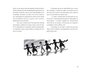 nitário, ou seja, aquela visão estereotipada e elitista do profissi-           O psicólogo que atua na saúde pública tem os conse-
onal de consultório tem sido substituída pela do profissional com-     lhos municipais e estaduais de saúde, de assistência social e
prometido socialmente, que tem uma responsabilidade com a              dos direitos das crianças e dos adolescentes como campos de
comunidade, colocando o seu saber a esse serviço. Sendo as-            ação e de mecanismos de atuação social.
sim, a participação nos organismos de controle social é apenas                 “A criação e fortalecimento de mecanismos de con-
uma conseqüência dessa nova postura, mais coerente e                   trole social e a democratização da gestão do fundo público se
dignificante da nossa profissão.                                       fazem urgente. (...) A saúde - condição vital - não pode ficar à
        Mas o que é controle social? Esta expressão é utilizada        mercê das leis do mercado. O SUS precisa ser retomado e
para designar a influência do coletivo sobre as ações do Esta-         consolidado” (Correia, 2000, p. 136).
do. É a capacidade de a comunidade interferir na gestão públi-                 O psicólogo tem um lugar a ocupar nesse processo;
ca, orientando as ações e gastos públicos na direção dos inte-         abster-se dele é reafirmar a estereotipização a que fomos rele-
resses da mesma.                                                       gados durante anos.




                                                                                                                                    43
 